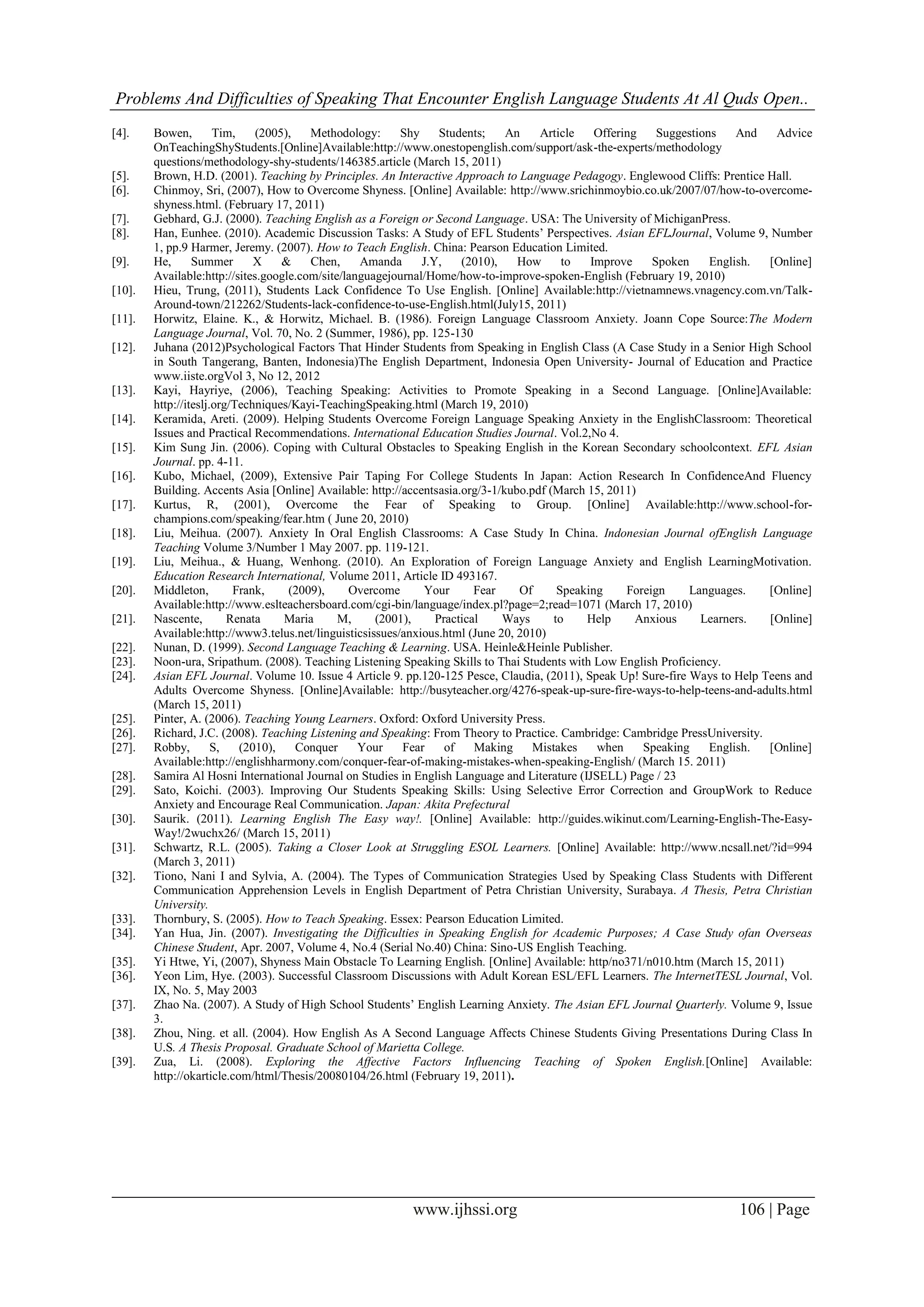 Problems And Difficulties of Speaking That Encounter English Language Students At Al Quds Open..
www.ijhssi.org 106 | Page
[4]. Bowen, Tim, (2005), Methodology: Shy Students; An Article Offering Suggestions And Advice
OnTeachingShyStudents.[Online]Available:http://www.onestopenglish.com/support/ask-the-experts/methodology
questions/methodology-shy-students/146385.article (March 15, 2011)
[5]. Brown, H.D. (2001). Teaching by Principles. An Interactive Approach to Language Pedagogy. Englewood Cliffs: Prentice Hall.
[6]. Chinmoy, Sri, (2007), How to Overcome Shyness. [Online] Available: http://www.srichinmoybio.co.uk/2007/07/how-to-overcome-
shyness.html. (February 17, 2011)
[7]. Gebhard, G.J. (2000). Teaching English as a Foreign or Second Language. USA: The University of MichiganPress.
[8]. Han, Eunhee. (2010). Academic Discussion Tasks: A Study of EFL Students’ Perspectives. Asian EFLJournal, Volume 9, Number
1, pp.9 Harmer, Jeremy. (2007). How to Teach English. China: Pearson Education Limited.
[9]. He, Summer X & Chen, Amanda J.Y, (2010), How to Improve Spoken English. [Online]
Available:http://sites.google.com/site/languagejournal/Home/how-to-improve-spoken-English (February 19, 2010)
[10]. Hieu, Trung, (2011), Students Lack Confidence To Use English. [Online] Available:http://vietnamnews.vnagency.com.vn/Talk-
Around-town/212262/Students-lack-confidence-to-use-English.html(July15, 2011)
[11]. Horwitz, Elaine. K., & Horwitz, Michael. B. (1986). Foreign Language Classroom Anxiety. Joann Cope Source:The Modern
Language Journal, Vol. 70, No. 2 (Summer, 1986), pp. 125-130
[12]. Juhana (2012)Psychological Factors That Hinder Students from Speaking in English Class (A Case Study in a Senior High School
in South Tangerang, Banten, Indonesia)The English Department, Indonesia Open University- Journal of Education and Practice
www.iiste.orgVol 3, No 12, 2012
[13]. Kayi, Hayriye, (2006), Teaching Speaking: Activities to Promote Speaking in a Second Language. [Online]Available:
http://iteslj.org/Techniques/Kayi-TeachingSpeaking.html (March 19, 2010)
[14]. Keramida, Areti. (2009). Helping Students Overcome Foreign Language Speaking Anxiety in the EnglishClassroom: Theoretical
Issues and Practical Recommendations. International Education Studies Journal. Vol.2,No 4.
[15]. Kim Sung Jin. (2006). Coping with Cultural Obstacles to Speaking English in the Korean Secondary schoolcontext. EFL Asian
Journal. pp. 4-11.
[16]. Kubo, Michael, (2009), Extensive Pair Taping For College Students In Japan: Action Research In ConfidenceAnd Fluency
Building. Accents Asia [Online] Available: http://accentsasia.org/3-1/kubo.pdf (March 15, 2011)
[17]. Kurtus, R, (2001), Overcome the Fear of Speaking to Group. [Online] Available:http://www.school-for-
champions.com/speaking/fear.htm ( June 20, 2010)
[18]. Liu, Meihua. (2007). Anxiety In Oral English Classrooms: A Case Study In China. Indonesian Journal ofEnglish Language
Teaching Volume 3/Number 1 May 2007. pp. 119-121.
[19]. Liu, Meihua., & Huang, Wenhong. (2010). An Exploration of Foreign Language Anxiety and English LearningMotivation.
Education Research International, Volume 2011, Article ID 493167.
[20]. Middleton, Frank, (2009), Overcome Your Fear Of Speaking Foreign Languages. [Online]
Available:http://www.eslteachersboard.com/cgi-bin/language/index.pl?page=2;read=1071 (March 17, 2010)
[21]. Nascente, Renata Maria M, (2001), Practical Ways to Help Anxious Learners. [Online]
Available:http://www3.telus.net/linguisticsissues/anxious.html (June 20, 2010)
[22]. Nunan, D. (1999). Second Language Teaching & Learning. USA. Heinle&Heinle Publisher.
[23]. Noon-ura, Sripathum. (2008). Teaching Listening Speaking Skills to Thai Students with Low English Proficiency.
[24]. Asian EFL Journal. Volume 10. Issue 4 Article 9. pp.120-125 Pesce, Claudia, (2011), Speak Up! Sure-fire Ways to Help Teens and
Adults Overcome Shyness. [Online]Available: http://busyteacher.org/4276-speak-up-sure-fire-ways-to-help-teens-and-adults.html
(March 15, 2011)
[25]. Pinter, A. (2006). Teaching Young Learners. Oxford: Oxford University Press.
[26]. Richard, J.C. (2008). Teaching Listening and Speaking: From Theory to Practice. Cambridge: Cambridge PressUniversity.
[27]. Robby, S, (2010), Conquer Your Fear of Making Mistakes when Speaking English. [Online]
Available:http://englishharmony.com/conquer-fear-of-making-mistakes-when-speaking-English/ (March 15. 2011)
[28]. Samira Al Hosni International Journal on Studies in English Language and Literature (IJSELL) Page / 23
[29]. Sato, Koichi. (2003). Improving Our Students Speaking Skills: Using Selective Error Correction and GroupWork to Reduce
Anxiety and Encourage Real Communication. Japan: Akita Prefectural
[30]. Saurik. (2011). Learning English The Easy way!. [Online] Available: http://guides.wikinut.com/Learning-English-The-Easy-
Way!/2wuchx26/ (March 15, 2011)
[31]. Schwartz, R.L. (2005). Taking a Closer Look at Struggling ESOL Learners. [Online] Available: http://www.ncsall.net/?id=994
(March 3, 2011)
[32]. Tiono, Nani I and Sylvia, A. (2004). The Types of Communication Strategies Used by Speaking Class Students with Different
Communication Apprehension Levels in English Department of Petra Christian University, Surabaya. A Thesis, Petra Christian
University.
[33]. Thornbury, S. (2005). How to Teach Speaking. Essex: Pearson Education Limited.
[34]. Yan Hua, Jin. (2007). Investigating the Difficulties in Speaking English for Academic Purposes; A Case Study ofan Overseas
Chinese Student, Apr. 2007, Volume 4, No.4 (Serial No.40) China: Sino-US English Teaching.
[35]. Yi Htwe, Yi, (2007), Shyness Main Obstacle To Learning English. [Online] Available: http/no371/n010.htm (March 15, 2011)
[36]. Yeon Lim, Hye. (2003). Successful Classroom Discussions with Adult Korean ESL/EFL Learners. The InternetTESL Journal, Vol.
IX, No. 5, May 2003
[37]. Zhao Na. (2007). A Study of High School Students’ English Learning Anxiety. The Asian EFL Journal Quarterly. Volume 9, Issue
3.
[38]. Zhou, Ning. et all. (2004). How English As A Second Language Affects Chinese Students Giving Presentations During Class In
U.S. A Thesis Proposal. Graduate School of Marietta College.
[39]. Zua, Li. (2008). Exploring the Affective Factors Influencing Teaching of Spoken English.[Online] Available:
http://okarticle.com/html/Thesis/20080104/26.html (February 19, 2011).
 
