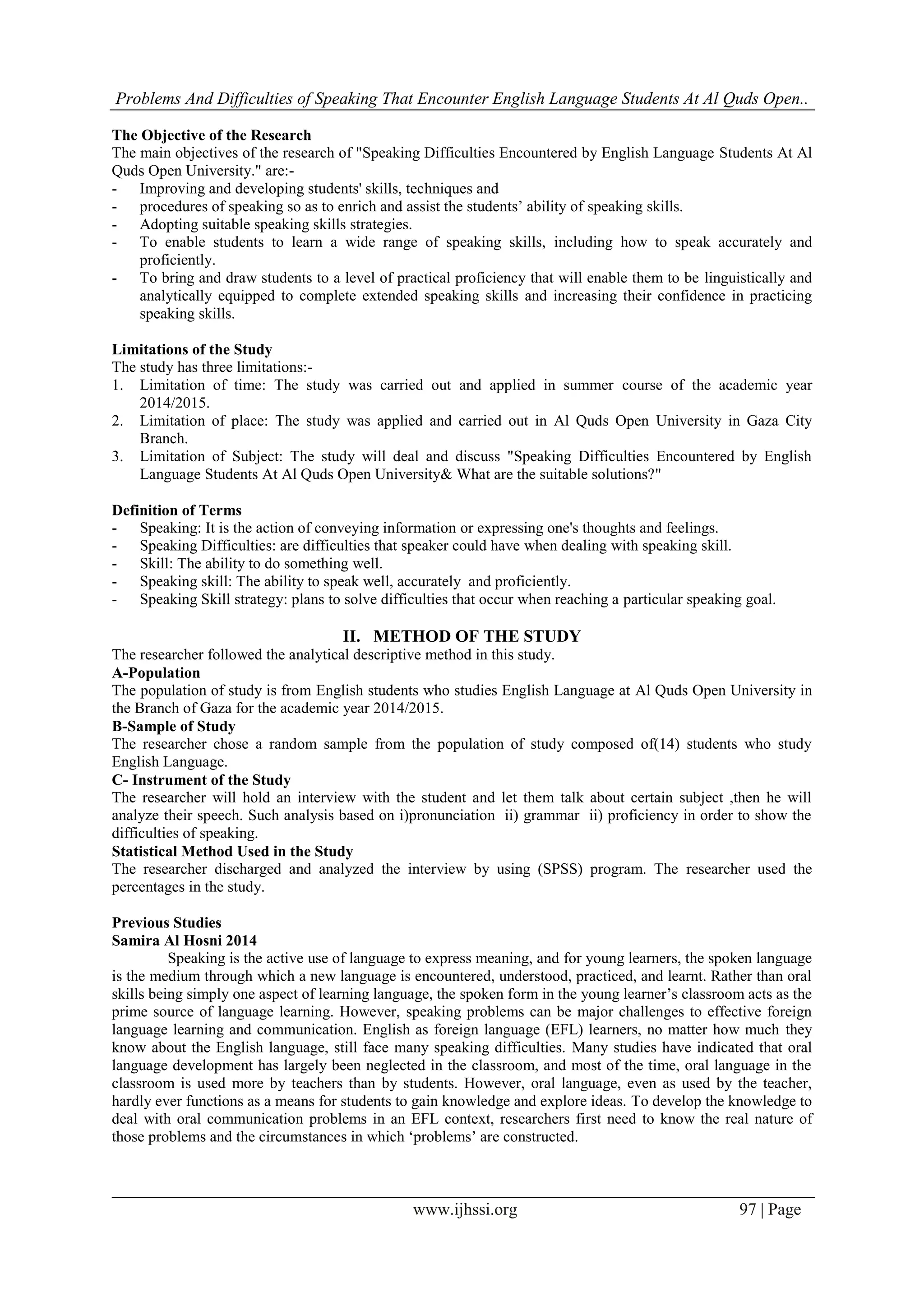 Problems And Difficulties of Speaking That Encounter English Language Students At Al Quds Open..
www.ijhssi.org 97 | Page
The Objective of the Research
The main objectives of the research of "Speaking Difficulties Encountered by English Language Students At Al
Quds Open University." are:-
- Improving and developing students' skills, techniques and
- procedures of speaking so as to enrich and assist the students’ ability of speaking skills.
- Adopting suitable speaking skills strategies.
- To enable students to learn a wide range of speaking skills, including how to speak accurately and
proficiently.
- To bring and draw students to a level of practical proficiency that will enable them to be linguistically and
analytically equipped to complete extended speaking skills and increasing their confidence in practicing
speaking skills.
Limitations of the Study
The study has three limitations:-
1. Limitation of time: The study was carried out and applied in summer course of the academic year
2014/2015.
2. Limitation of place: The study was applied and carried out in Al Quds Open University in Gaza City
Branch.
3. Limitation of Subject: The study will deal and discuss "Speaking Difficulties Encountered by English
Language Students At Al Quds Open University& What are the suitable solutions?"
Definition of Terms
- Speaking: It is the action of conveying information or expressing one's thoughts and feelings.
- Speaking Difficulties: are difficulties that speaker could have when dealing with speaking skill.
- Skill: The ability to do something well.
- Speaking skill: The ability to speak well, accurately and proficiently.
- Speaking Skill strategy: plans to solve difficulties that occur when reaching a particular speaking goal.
II. METHOD OF THE STUDY
The researcher followed the analytical descriptive method in this study.
A-Population
The population of study is from English students who studies English Language at Al Quds Open University in
the Branch of Gaza for the academic year 2014/2015.
B-Sample of Study
The researcher chose a random sample from the population of study composed of(14) students who study
English Language.
C- Instrument of the Study
The researcher will hold an interview with the student and let them talk about certain subject ,then he will
analyze their speech. Such analysis based on i)pronunciation ii) grammar ii) proficiency in order to show the
difficulties of speaking.
Statistical Method Used in the Study
The researcher discharged and analyzed the interview by using (SPSS) program. The researcher used the
percentages in the study.
Previous Studies
Samira Al Hosni 2014
Speaking is the active use of language to express meaning, and for young learners, the spoken language
is the medium through which a new language is encountered, understood, practiced, and learnt. Rather than oral
skills being simply one aspect of learning language, the spoken form in the young learner’s classroom acts as the
prime source of language learning. However, speaking problems can be major challenges to effective foreign
language learning and communication. English as foreign language (EFL) learners, no matter how much they
know about the English language, still face many speaking difficulties. Many studies have indicated that oral
language development has largely been neglected in the classroom, and most of the time, oral language in the
classroom is used more by teachers than by students. However, oral language, even as used by the teacher,
hardly ever functions as a means for students to gain knowledge and explore ideas. To develop the knowledge to
deal with oral communication problems in an EFL context, researchers first need to know the real nature of
those problems and the circumstances in which ‘problems’ are constructed.
 