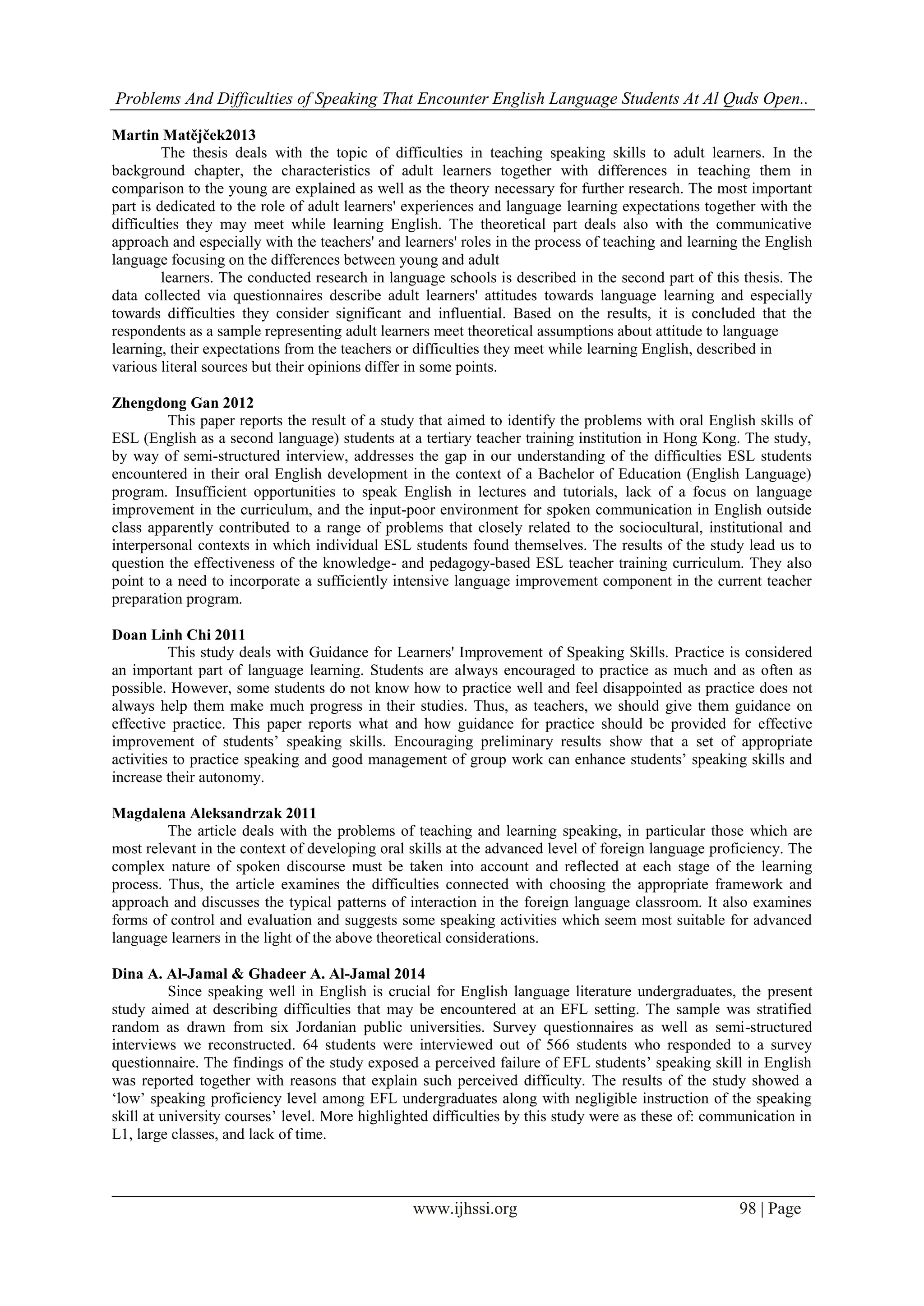 Problems And Difficulties of Speaking That Encounter English Language Students At Al Quds Open..
www.ijhssi.org 98 | Page
Martin Matějček2013
The thesis deals with the topic of difficulties in teaching speaking skills to adult learners. In the
background chapter, the characteristics of adult learners together with differences in teaching them in
comparison to the young are explained as well as the theory necessary for further research. The most important
part is dedicated to the role of adult learners' experiences and language learning expectations together with the
difficulties they may meet while learning English. The theoretical part deals also with the communicative
approach and especially with the teachers' and learners' roles in the process of teaching and learning the English
language focusing on the differences between young and adult
learners. The conducted research in language schools is described in the second part of this thesis. The
data collected via questionnaires describe adult learners' attitudes towards language learning and especially
towards difficulties they consider significant and influential. Based on the results, it is concluded that the
respondents as a sample representing adult learners meet theoretical assumptions about attitude to language
learning, their expectations from the teachers or difficulties they meet while learning English, described in
various literal sources but their opinions differ in some points.
Zhengdong Gan 2012
This paper reports the result of a study that aimed to identify the problems with oral English skills of
ESL (English as a second language) students at a tertiary teacher training institution in Hong Kong. The study,
by way of semi-structured interview, addresses the gap in our understanding of the difficulties ESL students
encountered in their oral English development in the context of a Bachelor of Education (English Language)
program. Insufficient opportunities to speak English in lectures and tutorials, lack of a focus on language
improvement in the curriculum, and the input-poor environment for spoken communication in English outside
class apparently contributed to a range of problems that closely related to the sociocultural, institutional and
interpersonal contexts in which individual ESL students found themselves. The results of the study lead us to
question the effectiveness of the knowledge- and pedagogy-based ESL teacher training curriculum. They also
point to a need to incorporate a sufficiently intensive language improvement component in the current teacher
preparation program.
Doan Linh Chi 2011
This study deals with Guidance for Learners' Improvement of Speaking Skills. Practice is considered
an important part of language learning. Students are always encouraged to practice as much and as often as
possible. However, some students do not know how to practice well and feel disappointed as practice does not
always help them make much progress in their studies. Thus, as teachers, we should give them guidance on
effective practice. This paper reports what and how guidance for practice should be provided for effective
improvement of students’ speaking skills. Encouraging preliminary results show that a set of appropriate
activities to practice speaking and good management of group work can enhance students’ speaking skills and
increase their autonomy.
Magdalena Aleksandrzak 2011
The article deals with the problems of teaching and learning speaking, in particular those which are
most relevant in the context of developing oral skills at the advanced level of foreign language proficiency. The
complex nature of spoken discourse must be taken into account and reflected at each stage of the learning
process. Thus, the article examines the difficulties connected with choosing the appropriate framework and
approach and discusses the typical patterns of interaction in the foreign language classroom. It also examines
forms of control and evaluation and suggests some speaking activities which seem most suitable for advanced
language learners in the light of the above theoretical considerations.
Dina A. Al-Jamal & Ghadeer A. Al-Jamal 2014
Since speaking well in English is crucial for English language literature undergraduates, the present
study aimed at describing difficulties that may be encountered at an EFL setting. The sample was stratified
random as drawn from six Jordanian public universities. Survey questionnaires as well as semi-structured
interviews we reconstructed. 64 students were interviewed out of 566 students who responded to a survey
questionnaire. The findings of the study exposed a perceived failure of EFL students’ speaking skill in English
was reported together with reasons that explain such perceived difficulty. The results of the study showed a
‘low’ speaking proficiency level among EFL undergraduates along with negligible instruction of the speaking
skill at university courses’ level. More highlighted difficulties by this study were as these of: communication in
L1, large classes, and lack of time.
 