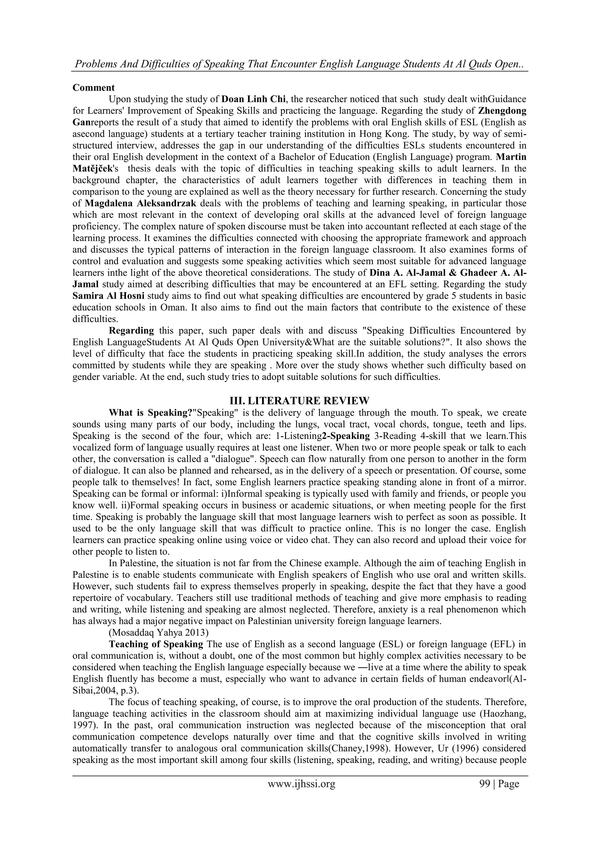 Problems And Difficulties of Speaking That Encounter English Language Students At Al Quds Open..
www.ijhssi.org 99 | Page
Comment
Upon studying the study of Doan Linh Chi, the researcher noticed that such study dealt withGuidance
for Learners' Improvement of Speaking Skills and practicing the language. Regarding the study of Zhengdong
Ganreports the result of a study that aimed to identify the problems with oral English skills of ESL (English as
asecond language) students at a tertiary teacher training institution in Hong Kong. The study, by way of semi-
structured interview, addresses the gap in our understanding of the difficulties ESLs students encountered in
their oral English development in the context of a Bachelor of Education (English Language) program. Martin
Matějček's thesis deals with the topic of difficulties in teaching speaking skills to adult learners. In the
background chapter, the characteristics of adult learners together with differences in teaching them in
comparison to the young are explained as well as the theory necessary for further research. Concerning the study
of Magdalena Aleksandrzak deals with the problems of teaching and learning speaking, in particular those
which are most relevant in the context of developing oral skills at the advanced level of foreign language
proficiency. The complex nature of spoken discourse must be taken into accountant reflected at each stage of the
learning process. It examines the difficulties connected with choosing the appropriate framework and approach
and discusses the typical patterns of interaction in the foreign language classroom. It also examines forms of
control and evaluation and suggests some speaking activities which seem most suitable for advanced language
learners inthe light of the above theoretical considerations. The study of Dina A. Al-Jamal & Ghadeer A. Al-
Jamal study aimed at describing difficulties that may be encountered at an EFL setting. Regarding the study
Samira Al Hosni study aims to find out what speaking difficulties are encountered by grade 5 students in basic
education schools in Oman. It also aims to find out the main factors that contribute to the existence of these
difficulties.
Regarding this paper, such paper deals with and discuss "Speaking Difficulties Encountered by
English LanguageStudents At Al Quds Open University&What are the suitable solutions?". It also shows the
level of difficulty that face the students in practicing speaking skill.In addition, the study analyses the errors
committed by students while they are speaking . More over the study shows whether such difficulty based on
gender variable. At the end, such study tries to adopt suitable solutions for such difficulties.
III. LITERATURE REVIEW
What is Speaking?"Speaking" is the delivery of language through the mouth. To speak, we create
sounds using many parts of our body, including the lungs, vocal tract, vocal chords, tongue, teeth and lips.
Speaking is the second of the four, which are: 1-Listening2-Speaking 3-Reading 4-skill that we learn.This
vocalized form of language usually requires at least one listener. When two or more people speak or talk to each
other, the conversation is called a "dialogue". Speech can flow naturally from one person to another in the form
of dialogue. It can also be planned and rehearsed, as in the delivery of a speech or presentation. Of course, some
people talk to themselves! In fact, some English learners practice speaking standing alone in front of a mirror.
Speaking can be formal or informal: i)Informal speaking is typically used with family and friends, or people you
know well. ii)Formal speaking occurs in business or academic situations, or when meeting people for the first
time. Speaking is probably the language skill that most language learners wish to perfect as soon as possible. It
used to be the only language skill that was difficult to practice online. This is no longer the case. English
learners can practice speaking online using voice or video chat. They can also record and upload their voice for
other people to listen to.
In Palestine, the situation is not far from the Chinese example. Although the aim of teaching English in
Palestine is to enable students communicate with English speakers of English who use oral and written skills.
However, such students fail to express themselves properly in speaking, despite the fact that they have a good
repertoire of vocabulary. Teachers still use traditional methods of teaching and give more emphasis to reading
and writing, while listening and speaking are almost neglected. Therefore, anxiety is a real phenomenon which
has always had a major negative impact on Palestinian university foreign language learners.
(Mosaddaq Yahya 2013)
Teaching of Speaking The use of English as a second language (ESL) or foreign language (EFL) in
oral communication is, without a doubt, one of the most common but highly complex activities necessary to be
considered when teaching the English language especially because we ―live at a time where the ability to speak
English fluently has become a must, especially who want to advance in certain fields of human endeavor‖(Al-
Sibai,2004, p.3).
The focus of teaching speaking, of course, is to improve the oral production of the students. Therefore,
language teaching activities in the classroom should aim at maximizing individual language use (Haozhang,
1997). In the past, oral communication instruction was neglected because of the misconception that oral
communication competence develops naturally over time and that the cognitive skills involved in writing
automatically transfer to analogous oral communication skills(Chaney,1998). However, Ur (1996) considered
speaking as the most important skill among four skills (listening, speaking, reading, and writing) because people
 