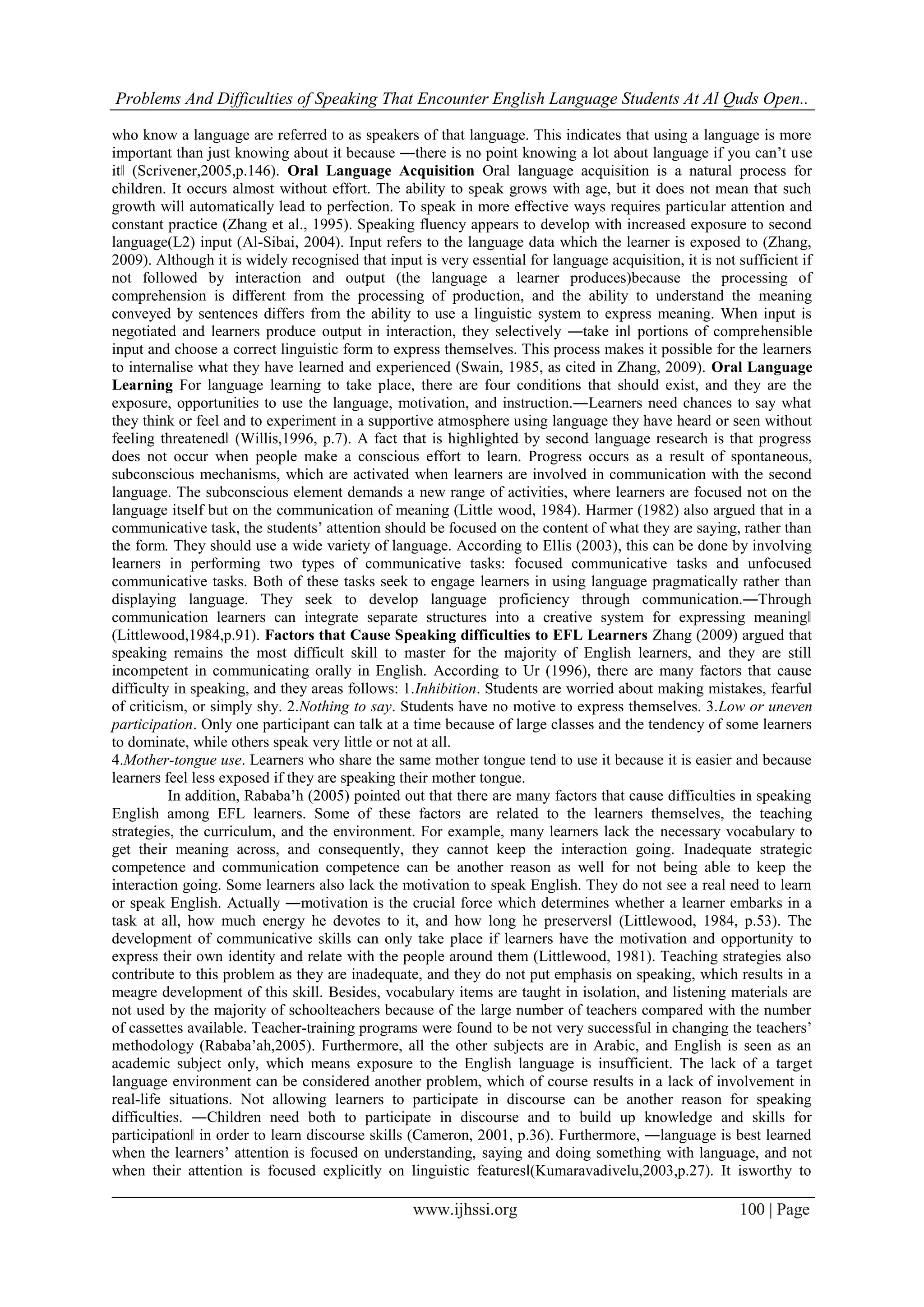 Problems And Difficulties of Speaking That Encounter English Language Students At Al Quds Open..
www.ijhssi.org 100 | Page
who know a language are referred to as speakers of that language. This indicates that using a language is more
important than just knowing about it because ―there is no point knowing a lot about language if you can’t use
it‖ (Scrivener,2005,p.146). Oral Language Acquisition Oral language acquisition is a natural process for
children. It occurs almost without effort. The ability to speak grows with age, but it does not mean that such
growth will automatically lead to perfection. To speak in more effective ways requires particular attention and
constant practice (Zhang et al., 1995). Speaking fluency appears to develop with increased exposure to second
language(L2) input (Al-Sibai, 2004). Input refers to the language data which the learner is exposed to (Zhang,
2009). Although it is widely recognised that input is very essential for language acquisition, it is not sufficient if
not followed by interaction and output (the language a learner produces)because the processing of
comprehension is different from the processing of production, and the ability to understand the meaning
conveyed by sentences differs from the ability to use a linguistic system to express meaning. When input is
negotiated and learners produce output in interaction, they selectively ―take in‖ portions of comprehensible
input and choose a correct linguistic form to express themselves. This process makes it possible for the learners
to internalise what they have learned and experienced (Swain, 1985, as cited in Zhang, 2009). Oral Language
Learning For language learning to take place, there are four conditions that should exist, and they are the
exposure, opportunities to use the language, motivation, and instruction.―Learners need chances to say what
they think or feel and to experiment in a supportive atmosphere using language they have heard or seen without
feeling threatened‖ (Willis,1996, p.7). A fact that is highlighted by second language research is that progress
does not occur when people make a conscious effort to learn. Progress occurs as a result of spontaneous,
subconscious mechanisms, which are activated when learners are involved in communication with the second
language. The subconscious element demands a new range of activities, where learners are focused not on the
language itself but on the communication of meaning (Little wood, 1984). Harmer (1982) also argued that in a
communicative task, the students’ attention should be focused on the content of what they are saying, rather than
the form. They should use a wide variety of language. According to Ellis (2003), this can be done by involving
learners in performing two types of communicative tasks: focused communicative tasks and unfocused
communicative tasks. Both of these tasks seek to engage learners in using language pragmatically rather than
displaying language. They seek to develop language proficiency through communication.―Through
communication learners can integrate separate structures into a creative system for expressing meaning‖
(Littlewood,1984,p.91). Factors that Cause Speaking difficulties to EFL Learners Zhang (2009) argued that
speaking remains the most difficult skill to master for the majority of English learners, and they are still
incompetent in communicating orally in English. According to Ur (1996), there are many factors that cause
difficulty in speaking, and they areas follows: 1.Inhibition. Students are worried about making mistakes, fearful
of criticism, or simply shy. 2.Nothing to say. Students have no motive to express themselves. 3.Low or uneven
participation. Only one participant can talk at a time because of large classes and the tendency of some learners
to dominate, while others speak very little or not at all.
4.Mother-tongue use. Learners who share the same mother tongue tend to use it because it is easier and because
learners feel less exposed if they are speaking their mother tongue.
In addition, Rababa’h (2005) pointed out that there are many factors that cause difficulties in speaking
English among EFL learners. Some of these factors are related to the learners themselves, the teaching
strategies, the curriculum, and the environment. For example, many learners lack the necessary vocabulary to
get their meaning across, and consequently, they cannot keep the interaction going. Inadequate strategic
competence and communication competence can be another reason as well for not being able to keep the
interaction going. Some learners also lack the motivation to speak English. They do not see a real need to learn
or speak English. Actually ―motivation is the crucial force which determines whether a learner embarks in a
task at all, how much energy he devotes to it, and how long he preservers‖ (Littlewood, 1984, p.53). The
development of communicative skills can only take place if learners have the motivation and opportunity to
express their own identity and relate with the people around them (Littlewood, 1981). Teaching strategies also
contribute to this problem as they are inadequate, and they do not put emphasis on speaking, which results in a
meagre development of this skill. Besides, vocabulary items are taught in isolation, and listening materials are
not used by the majority of schoolteachers because of the large number of teachers compared with the number
of cassettes available. Teacher-training programs were found to be not very successful in changing the teachers’
methodology (Rababa’ah,2005). Furthermore, all the other subjects are in Arabic, and English is seen as an
academic subject only, which means exposure to the English language is insufficient. The lack of a target
language environment can be considered another problem, which of course results in a lack of involvement in
real-life situations. Not allowing learners to participate in discourse can be another reason for speaking
difficulties. ―Children need both to participate in discourse and to build up knowledge and skills for
participation‖ in order to learn discourse skills (Cameron, 2001, p.36). Furthermore, ―language is best learned
when the learners’ attention is focused on understanding, saying and doing something with language, and not
when their attention is focused explicitly on linguistic features‖(Kumaravadivelu,2003,p.27). It isworthy to
 