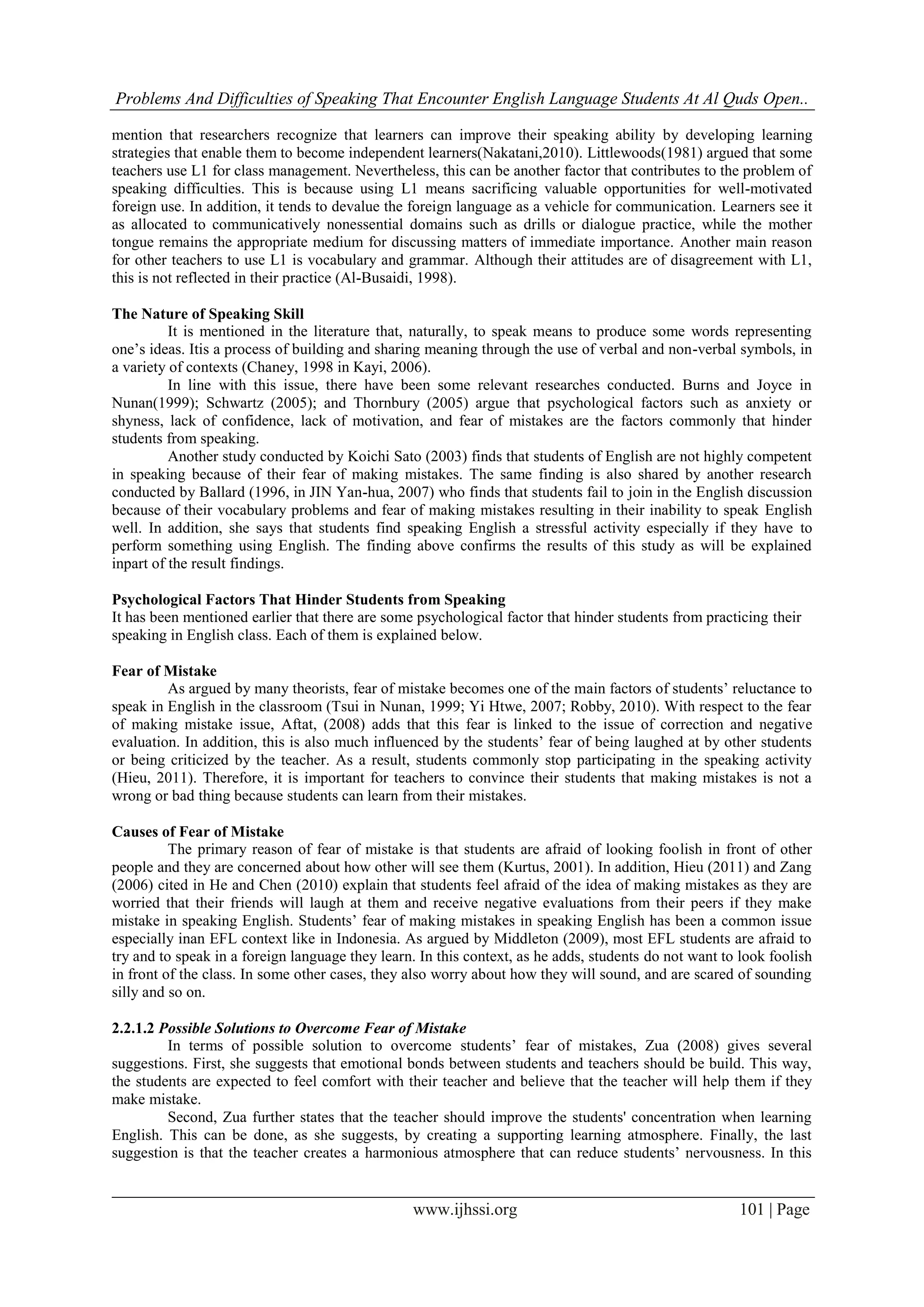 Problems And Difficulties of Speaking That Encounter English Language Students At Al Quds Open..
www.ijhssi.org 101 | Page
mention that researchers recognize that learners can improve their speaking ability by developing learning
strategies that enable them to become independent learners(Nakatani,2010). Littlewoods(1981) argued that some
teachers use L1 for class management. Nevertheless, this can be another factor that contributes to the problem of
speaking difficulties. This is because using L1 means sacrificing valuable opportunities for well-motivated
foreign use. In addition, it tends to devalue the foreign language as a vehicle for communication. Learners see it
as allocated to communicatively nonessential domains such as drills or dialogue practice, while the mother
tongue remains the appropriate medium for discussing matters of immediate importance. Another main reason
for other teachers to use L1 is vocabulary and grammar. Although their attitudes are of disagreement with L1,
this is not reflected in their practice (Al-Busaidi, 1998).
The Nature of Speaking Skill
It is mentioned in the literature that, naturally, to speak means to produce some words representing
one’s ideas. Itis a process of building and sharing meaning through the use of verbal and non-verbal symbols, in
a variety of contexts (Chaney, 1998 in Kayi, 2006).
In line with this issue, there have been some relevant researches conducted. Burns and Joyce in
Nunan(1999); Schwartz (2005); and Thornbury (2005) argue that psychological factors such as anxiety or
shyness, lack of confidence, lack of motivation, and fear of mistakes are the factors commonly that hinder
students from speaking.
Another study conducted by Koichi Sato (2003) finds that students of English are not highly competent
in speaking because of their fear of making mistakes. The same finding is also shared by another research
conducted by Ballard (1996, in JIN Yan-hua, 2007) who finds that students fail to join in the English discussion
because of their vocabulary problems and fear of making mistakes resulting in their inability to speak English
well. In addition, she says that students find speaking English a stressful activity especially if they have to
perform something using English. The finding above confirms the results of this study as will be explained
inpart of the result findings.
Psychological Factors That Hinder Students from Speaking
It has been mentioned earlier that there are some psychological factor that hinder students from practicing their
speaking in English class. Each of them is explained below.
Fear of Mistake
As argued by many theorists, fear of mistake becomes one of the main factors of students’ reluctance to
speak in English in the classroom (Tsui in Nunan, 1999; Yi Htwe, 2007; Robby, 2010). With respect to the fear
of making mistake issue, Aftat, (2008) adds that this fear is linked to the issue of correction and negative
evaluation. In addition, this is also much influenced by the students’ fear of being laughed at by other students
or being criticized by the teacher. As a result, students commonly stop participating in the speaking activity
(Hieu, 2011). Therefore, it is important for teachers to convince their students that making mistakes is not a
wrong or bad thing because students can learn from their mistakes.
Causes of Fear of Mistake
The primary reason of fear of mistake is that students are afraid of looking foolish in front of other
people and they are concerned about how other will see them (Kurtus, 2001). In addition, Hieu (2011) and Zang
(2006) cited in He and Chen (2010) explain that students feel afraid of the idea of making mistakes as they are
worried that their friends will laugh at them and receive negative evaluations from their peers if they make
mistake in speaking English. Students’ fear of making mistakes in speaking English has been a common issue
especially inan EFL context like in Indonesia. As argued by Middleton (2009), most EFL students are afraid to
try and to speak in a foreign language they learn. In this context, as he adds, students do not want to look foolish
in front of the class. In some other cases, they also worry about how they will sound, and are scared of sounding
silly and so on.
2.2.1.2 Possible Solutions to Overcome Fear of Mistake
In terms of possible solution to overcome students’ fear of mistakes, Zua (2008) gives several
suggestions. First, she suggests that emotional bonds between students and teachers should be build. This way,
the students are expected to feel comfort with their teacher and believe that the teacher will help them if they
make mistake.
Second, Zua further states that the teacher should improve the students' concentration when learning
English. This can be done, as she suggests, by creating a supporting learning atmosphere. Finally, the last
suggestion is that the teacher creates a harmonious atmosphere that can reduce students’ nervousness. In this
 