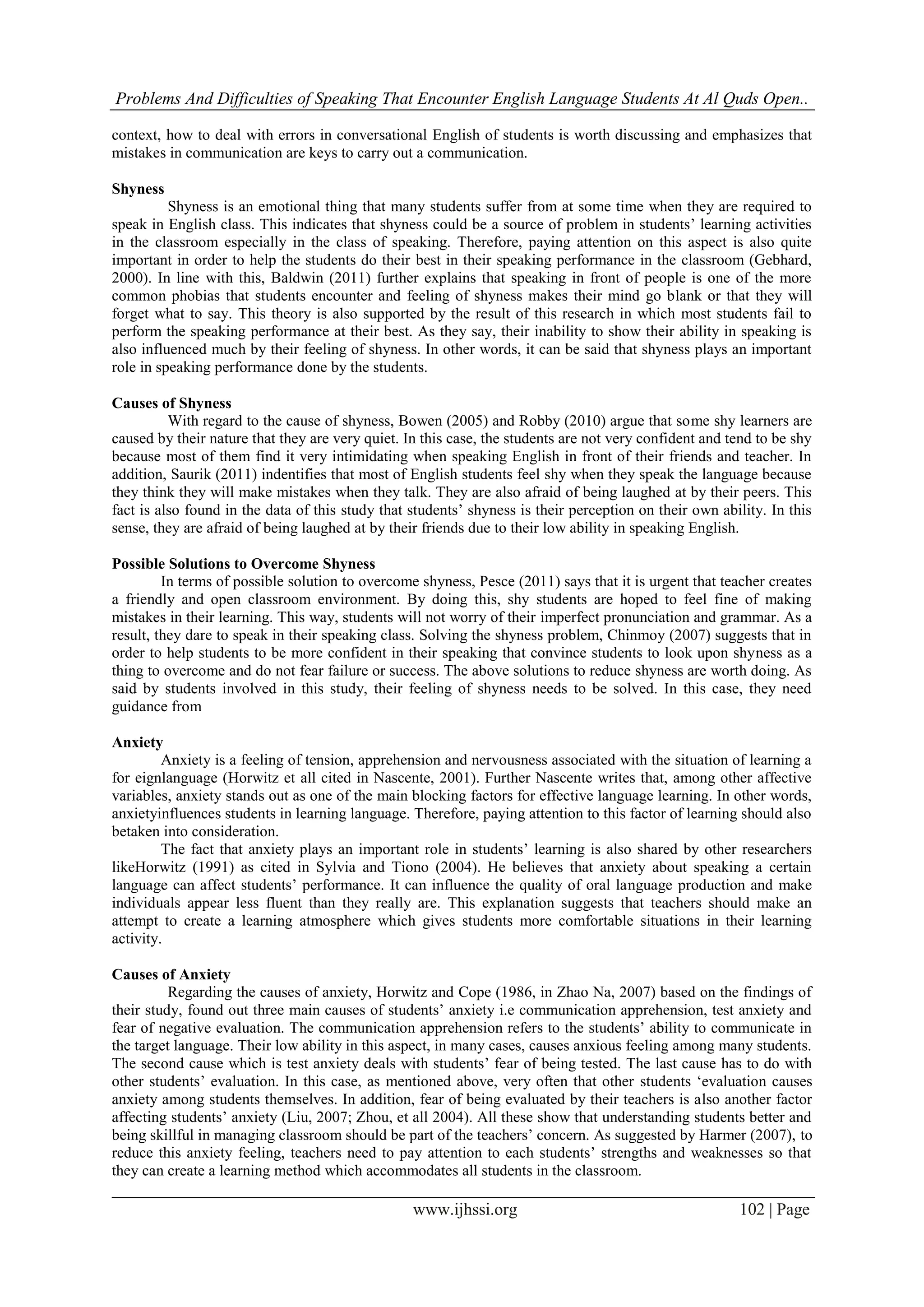 Problems And Difficulties of Speaking That Encounter English Language Students At Al Quds Open..
www.ijhssi.org 102 | Page
context, how to deal with errors in conversational English of students is worth discussing and emphasizes that
mistakes in communication are keys to carry out a communication.
Shyness
Shyness is an emotional thing that many students suffer from at some time when they are required to
speak in English class. This indicates that shyness could be a source of problem in students’ learning activities
in the classroom especially in the class of speaking. Therefore, paying attention on this aspect is also quite
important in order to help the students do their best in their speaking performance in the classroom (Gebhard,
2000). In line with this, Baldwin (2011) further explains that speaking in front of people is one of the more
common phobias that students encounter and feeling of shyness makes their mind go blank or that they will
forget what to say. This theory is also supported by the result of this research in which most students fail to
perform the speaking performance at their best. As they say, their inability to show their ability in speaking is
also influenced much by their feeling of shyness. In other words, it can be said that shyness plays an important
role in speaking performance done by the students.
Causes of Shyness
With regard to the cause of shyness, Bowen (2005) and Robby (2010) argue that some shy learners are
caused by their nature that they are very quiet. In this case, the students are not very confident and tend to be shy
because most of them find it very intimidating when speaking English in front of their friends and teacher. In
addition, Saurik (2011) indentifies that most of English students feel shy when they speak the language because
they think they will make mistakes when they talk. They are also afraid of being laughed at by their peers. This
fact is also found in the data of this study that students’ shyness is their perception on their own ability. In this
sense, they are afraid of being laughed at by their friends due to their low ability in speaking English.
Possible Solutions to Overcome Shyness
In terms of possible solution to overcome shyness, Pesce (2011) says that it is urgent that teacher creates
a friendly and open classroom environment. By doing this, shy students are hoped to feel fine of making
mistakes in their learning. This way, students will not worry of their imperfect pronunciation and grammar. As a
result, they dare to speak in their speaking class. Solving the shyness problem, Chinmoy (2007) suggests that in
order to help students to be more confident in their speaking that convince students to look upon shyness as a
thing to overcome and do not fear failure or success. The above solutions to reduce shyness are worth doing. As
said by students involved in this study, their feeling of shyness needs to be solved. In this case, they need
guidance from
Anxiety
Anxiety is a feeling of tension, apprehension and nervousness associated with the situation of learning a
for eignlanguage (Horwitz et all cited in Nascente, 2001). Further Nascente writes that, among other affective
variables, anxiety stands out as one of the main blocking factors for effective language learning. In other words,
anxietyinfluences students in learning language. Therefore, paying attention to this factor of learning should also
betaken into consideration.
The fact that anxiety plays an important role in students’ learning is also shared by other researchers
likeHorwitz (1991) as cited in Sylvia and Tiono (2004). He believes that anxiety about speaking a certain
language can affect students’ performance. It can influence the quality of oral language production and make
individuals appear less fluent than they really are. This explanation suggests that teachers should make an
attempt to create a learning atmosphere which gives students more comfortable situations in their learning
activity.
Causes of Anxiety
Regarding the causes of anxiety, Horwitz and Cope (1986, in Zhao Na, 2007) based on the findings of
their study, found out three main causes of students’ anxiety i.e communication apprehension, test anxiety and
fear of negative evaluation. The communication apprehension refers to the students’ ability to communicate in
the target language. Their low ability in this aspect, in many cases, causes anxious feeling among many students.
The second cause which is test anxiety deals with students’ fear of being tested. The last cause has to do with
other students’ evaluation. In this case, as mentioned above, very often that other students ‘evaluation causes
anxiety among students themselves. In addition, fear of being evaluated by their teachers is also another factor
affecting students’ anxiety (Liu, 2007; Zhou, et all 2004). All these show that understanding students better and
being skillful in managing classroom should be part of the teachers’ concern. As suggested by Harmer (2007), to
reduce this anxiety feeling, teachers need to pay attention to each students’ strengths and weaknesses so that
they can create a learning method which accommodates all students in the classroom.
 