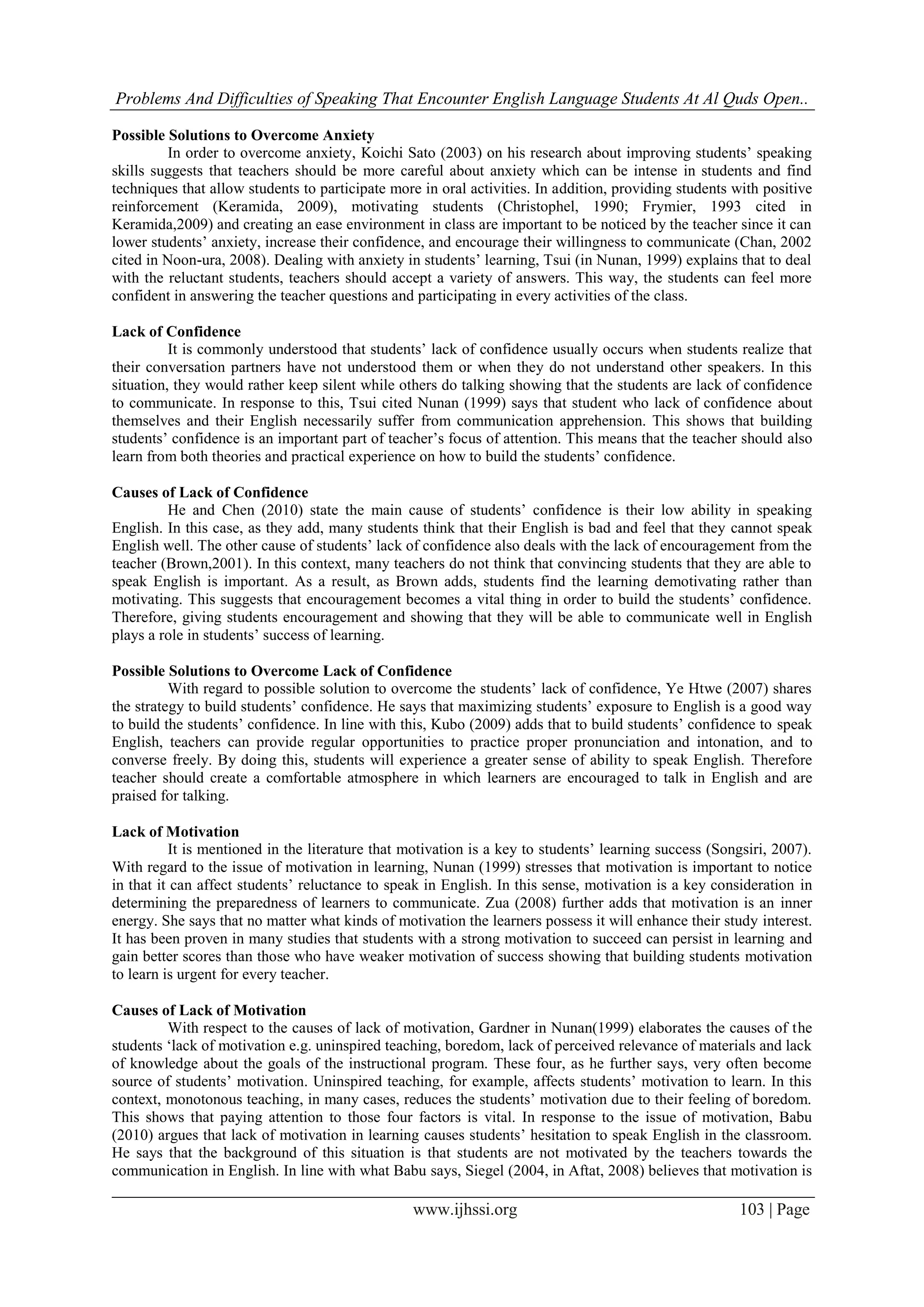 Problems And Difficulties of Speaking That Encounter English Language Students At Al Quds Open..
www.ijhssi.org 103 | Page
Possible Solutions to Overcome Anxiety
In order to overcome anxiety, Koichi Sato (2003) on his research about improving students’ speaking
skills suggests that teachers should be more careful about anxiety which can be intense in students and find
techniques that allow students to participate more in oral activities. In addition, providing students with positive
reinforcement (Keramida, 2009), motivating students (Christophel, 1990; Frymier, 1993 cited in
Keramida,2009) and creating an ease environment in class are important to be noticed by the teacher since it can
lower students’ anxiety, increase their confidence, and encourage their willingness to communicate (Chan, 2002
cited in Noon-ura, 2008). Dealing with anxiety in students’ learning, Tsui (in Nunan, 1999) explains that to deal
with the reluctant students, teachers should accept a variety of answers. This way, the students can feel more
confident in answering the teacher questions and participating in every activities of the class.
Lack of Confidence
It is commonly understood that students’ lack of confidence usually occurs when students realize that
their conversation partners have not understood them or when they do not understand other speakers. In this
situation, they would rather keep silent while others do talking showing that the students are lack of confidence
to communicate. In response to this, Tsui cited Nunan (1999) says that student who lack of confidence about
themselves and their English necessarily suffer from communication apprehension. This shows that building
students’ confidence is an important part of teacher’s focus of attention. This means that the teacher should also
learn from both theories and practical experience on how to build the students’ confidence.
Causes of Lack of Confidence
He and Chen (2010) state the main cause of students’ confidence is their low ability in speaking
English. In this case, as they add, many students think that their English is bad and feel that they cannot speak
English well. The other cause of students’ lack of confidence also deals with the lack of encouragement from the
teacher (Brown,2001). In this context, many teachers do not think that convincing students that they are able to
speak English is important. As a result, as Brown adds, students find the learning demotivating rather than
motivating. This suggests that encouragement becomes a vital thing in order to build the students’ confidence.
Therefore, giving students encouragement and showing that they will be able to communicate well in English
plays a role in students’ success of learning.
Possible Solutions to Overcome Lack of Confidence
With regard to possible solution to overcome the students’ lack of confidence, Ye Htwe (2007) shares
the strategy to build students’ confidence. He says that maximizing students’ exposure to English is a good way
to build the students’ confidence. In line with this, Kubo (2009) adds that to build students’ confidence to speak
English, teachers can provide regular opportunities to practice proper pronunciation and intonation, and to
converse freely. By doing this, students will experience a greater sense of ability to speak English. Therefore
teacher should create a comfortable atmosphere in which learners are encouraged to talk in English and are
praised for talking.
Lack of Motivation
It is mentioned in the literature that motivation is a key to students’ learning success (Songsiri, 2007).
With regard to the issue of motivation in learning, Nunan (1999) stresses that motivation is important to notice
in that it can affect students’ reluctance to speak in English. In this sense, motivation is a key consideration in
determining the preparedness of learners to communicate. Zua (2008) further adds that motivation is an inner
energy. She says that no matter what kinds of motivation the learners possess it will enhance their study interest.
It has been proven in many studies that students with a strong motivation to succeed can persist in learning and
gain better scores than those who have weaker motivation of success showing that building students motivation
to learn is urgent for every teacher.
Causes of Lack of Motivation
With respect to the causes of lack of motivation, Gardner in Nunan(1999) elaborates the causes of the
students ‘lack of motivation e.g. uninspired teaching, boredom, lack of perceived relevance of materials and lack
of knowledge about the goals of the instructional program. These four, as he further says, very often become
source of students’ motivation. Uninspired teaching, for example, affects students’ motivation to learn. In this
context, monotonous teaching, in many cases, reduces the students’ motivation due to their feeling of boredom.
This shows that paying attention to those four factors is vital. In response to the issue of motivation, Babu
(2010) argues that lack of motivation in learning causes students’ hesitation to speak English in the classroom.
He says that the background of this situation is that students are not motivated by the teachers towards the
communication in English. In line with what Babu says, Siegel (2004, in Aftat, 2008) believes that motivation is
 