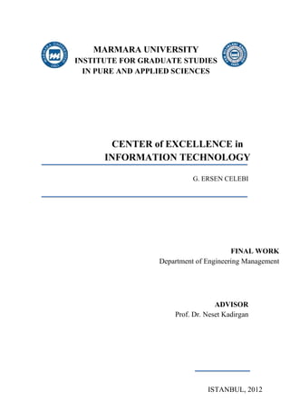 MARMARA UNIVERSITY
INSTITUTE FOR GRADUATE STUDIES
IN PURE AND APPLIED SCIENCES
CENTER of EXCELLENCE in
INFORMATION TECHNOLOGY
G. ERSEN CELEBI
FINAL WORK
Department of Engineering Management
ISTANBUL, 2012
ADVISOR
Prof. Dr. Neset Kadirgan
 