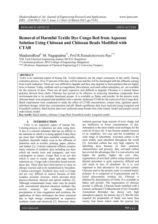 ShadeeraRoufet al. Int. Journal of Engineering Research and Applications www.ijera.com
ISSN : 2248-9622, Vol. 5, Issue 3, ( Part -2) March 2015, pp.75-82
www.ijera.com 75|P a g e
Removal of Harmful Textile Dye Congo Red from Aqueous
Solution Using Chitosan and Chitosan Beads Modified with
CTAB
ShadeeraRouf*,
M. Nagapadma**
, Prof.R.Ramakoteswara Rao***
*(M. Tech Chemical Engineering student, MVJCE, Bangalore)
** (Assistant professor, MVJ College of Engineering- Bangalore)
*** (Professor. Department of Chemical Engineering,S V University,Tirupati.)
ABSTRACT
Color is an important aspect of human life. Textile industries are the major consumers of dye stuffs. During
coloration process, 10 to 15 percent of the dyes will be lost and this will be discharged with the effluents coming
from textile industries. These are very difficult to degrade and they may degrade to form products that are highly
toxic to human. Today, methods such as coagulation, flocculation, activated carbon adsorption, etc. are available
for the removal of dyes. These are all quite expensive and difficult to degrade. Chitosan is a natural hetero
polymer derived from chitin. Chitosan has proved to be effective in removing hazardous compounds from
environment due to its multiple functional groups. It is available as flakes and powder. In the present work,
chitosan beads were prepared and modified with a cationic surfactant CTAB for the removal of dye Congo Red.
Batch experiments were conducted to study the effect of CTAB concentration, contact time, agitation speed,
adsorbent dosage, initial dye concentration and pH. Batch equilibrium data were analyzed using Langmuir and
Freundlich isotherm. Bach kinetic data were analyzed using Pseudo first order kinetic model and pseudo second
order kinetic model.
Key words: Batch studies, chitosan, Congo Red, Freundlich model. Langmuir model
I. INTRODUCTION
Color is an important aspect of human life.
Coloring process in industries are done using dyes.
A dye is a colored substance that has an affinity to
the substrate to which it is being applied.Today there
are more than 10,000 dyes available commercially.
Synthetic dyestuffs widely exist in the effluents of
industries such as textiles, printing, paper, plastics
and leather [1]. Colored industrial effluent contains
many varieties of synthetic dyes including azo dyes
which are mostly toxic and mutagenic, and even
carcinogenic in nature. Congo Red is an azo dye
which is used in textile, paper and pulp, leather
industries etc. Congo redis a benzidine based anionic
diazo dye. These dyes have been known to cause an
allergic reaction and to be metabolized to benzidine,
a human carcinogen. Synthetic dyes such as Congo
red are very difficult to remove because of their
complex aromatic structure, which provides them
physico-chemical, thermal and optical stability [2].
Although contaminated waste water may be treated
with conventional physical–chemical methods like
reverse osmosis, ion exchange, chemical
precipitation or lime coagulation and oxidation, the
application of these techniques has been restricted
due to high energy consumptions or expensive
synthetic resins and chemicals [3]. Moreover, these
methods generate large amount of toxic sludge and
are ineffective at lower concentrations of dye.
Adsorption is the most widely used technique for the
removal of dyes [4]. It has become popular because
of its simplicity, low cost and the availability of
wide range of adsorbents. Activated carbon is the
most widely used adsorbent throughout the world
[5]. Activated carbon has very high capacity for
adsorbing dyes because of their structural
characteristics and porosity. But, activated carbon
has several dis advantages like it is non-selective and
higher the quality, higher the cost. Also,
regeneration of activated carbon using chemical and
thermal procedure is quite expensive, difficult and
will result in loss of adsorbent. So it is very
important to find alternatives for activated carbon.
Chitosan used in the present work is a natural hetero
polymer. It is composed of N-glucosamine and N-
acetyl glucosamine residues [6]. Chitosan is
obtained by deacetylation of Chitin. It is available as
flakes and powder. The regeneration of chitosan
powder is difficult. Chitosan beads modified with a
cationic surfactant CTABsurfactant (Cetyl Trimethyl
Ammonium Bromide) has shown very high
adsorption capacity for anionic dye [7]. But the time
required for preparation of beads was more than
twenty four hours which made the process less
RESEARCH ARTICLE OPEN ACCESS
 