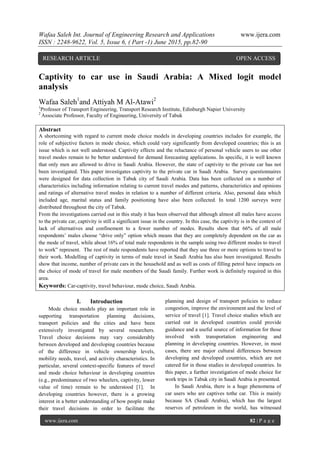 Wafaa Saleh Int. Journal of Engineering Research and Applications www.ijera.com
ISSN : 2248-9622, Vol. 5, Issue 6, ( Part -1) June 2015, pp.82-90
www.ijera.com 82 | P a g e
Captivity to car use in Saudi Arabia: A Mixed logit model
analysis
Wafaa Saleh1
and Attiyah M Al-Atawi2
1
Professor of Transport Engineering, Transport Research Institute, Edinburgh Napier University
2
Associate Professor, Faculty of Engineering, University of Tabuk
Abstract
A shortcoming with regard to current mode choice models in developing countries includes for example, the
role of subjective factors in mode choice, which could vary significantly from developed countries; this is an
issue which is not well understood. Captivity effects and the reluctance of personal vehicle users to use other
travel modes remain to be better understood for demand forecasting applications. In specific, it is well known
that only men are allowed to drive in Saudi Arabia. However, the state of captivity to the private car has not
been investigated. This paper investigates captivity to the private car in Saudi Arabia. Survey questionnaires
were designed for data collection in Tabuk city of Saudi Arabia. Data has been collected on a number of
characteristics including information relating to current travel modes and patterns, characteristics and opinions
and ratings of alternative travel modes in relation to a number of different criteria. Also, personal data which
included age, marital status and family positioning have also been collected. In total 1200 surveys were
distributed throughout the city of Tabuk.
From the investigations carried out in this study it has been observed that although almost all males have access
to the private car, captivity is still a significant issue in the country. In this case, the captivity is in the context of
lack of alternatives and confinement to a fewer number of modes. Results show that 66% of all male
respondents’ males choose “drive only” option which means that they are completely dependent on the car as
the mode of travel, while about 16% of total male respondents in the sample using two different modes to travel
to work” represent. The rest of male respondents have reported that they use three or more options to travel to
their work. Modelling of captivity in terms of male travel in Saudi Arabia has also been investigated. Results
show that income, number of private cars in the household and as well as costs of filling petrol have impacts on
the choice of mode of travel for male members of the Saudi family. Further work is definitely required in this
area.
Keywords: Car-captivity, travel behaviour, mode choice, Saudi Arabia.
I. Introduction
Mode choice models play an important role in
supporting transportation planning decisions,
transport policies and the cities and have been
extensively investigated by several researchers.
Travel choice decisions may vary considerably
between developed and developing countries because
of the difference in vehicle ownership levels,
mobility needs, travel, and activity characteristics. In
particular, several context-specific features of travel
and mode choice behaviour in developing countries
(e.g., predominance of two wheelers, captivity, lower
value of time) remain to be understood [1]. In
developing countries however, there is a growing
interest in a better understanding of how people make
their travel decisions in order to facilitate the
planning and design of transport policies to reduce
congestion, improve the environment and the level of
service of travel [1]. Travel choice studies which are
carried out in developed countries could provide
guidance and a useful source of information for those
involved with transportation engineering and
planning in developing countries. However, in most
cases, there are major cultural differences between
developing and developed countries, which are not
catered for in those studies in developed countries. In
this paper, a further investigation of mode choice for
work trips in Tabuk city in Saudi Arabia is presented.
In Saudi Arabia, there is a huge phenomena of
car users who are captives tothe car. This is mainly
because SA (Saudi Arabia), which has the largest
reserves of petroleum in the world, has witnessed
RESEARCH ARTICLE OPEN ACCESS
 