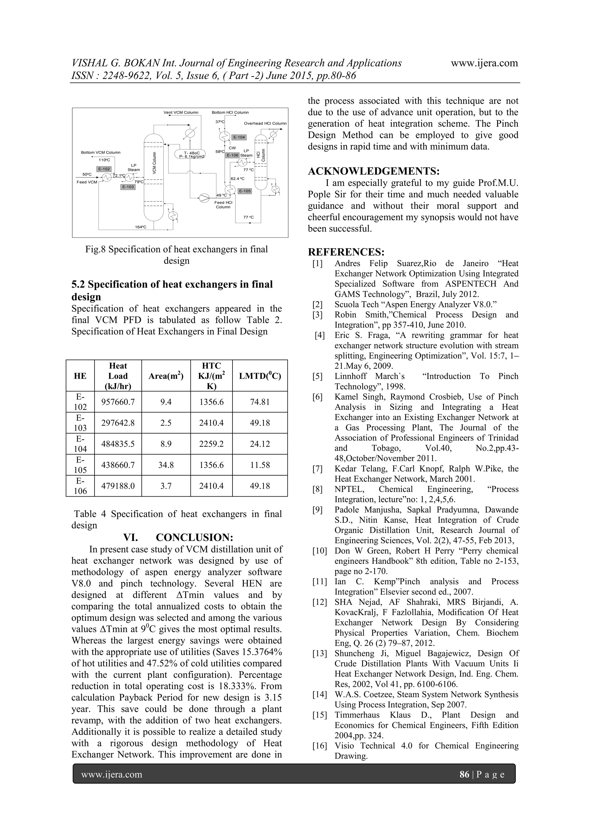 VISHAL G. BOKAN Int. Journal of Engineering Research and Applications www.ijera.com
ISSN : 2248-9622, Vol. 5, Issue 6, ( Part -2) June 2015, pp.80-86
www.ijera.com 86 | P a g e
Feed VCM
Vent VCM Column
VCMColumn
HCl
Column
Overhead HCl Column
P- 6.1kg/cm2
T- 48oCBottom VCM Column
Bottom HCl Column
Feed HCl
Column
110oC
164oC
50oC 72.1o
C
79o
C
49 o
C
62.4 o
C
77 oC
77 o
C
58oC
37oC
CW
LP
Steam
LP
SteamE-102
E-103
E-105
E-106
E-104
Fig.8 Specification of heat exchangers in final
design
5.2 Specification of heat exchangers in final
design
Specification of heat exchangers appeared in the
final VCM PFD is tabulated as follow Table 2.
Specification of Heat Exchangers in Final Design
HE
Heat
Load
(kJ/hr)
Area(m2
)
HTC
KJ/(m2
K)
LMTD(0
C)
E-
102
957660.7 9.4 1356.6 74.81
E-
103
297642.8 2.5 2410.4 49.18
E-
104
484835.5 8.9 2259.2 24.12
E-
105
438660.7 34.8 1356.6 11.58
E-
106
479188.0 3.7 2410.4 49.18
Table 4 Specification of heat exchangers in final
design
VI. CONCLUSION:
In present case study of VCM distillation unit of
heat exchanger network was designed by use of
methodology of aspen energy analyzer software
V8.0 and pinch technology. Several HEN are
designed at different ΔTmin values and by
comparing the total annualized costs to obtain the
optimum design was selected and among the various
values ΔTmin at 90
C gives the most optimal results.
Whereas the largest energy savings were obtained
with the appropriate use of utilities (Saves 15.3764%
of hot utilities and 47.52% of cold utilities compared
with the current plant configuration). Percentage
reduction in total operating cost is 18.333%. From
calculation Payback Period for new design is 3.15
year. This save could be done through a plant
revamp, with the addition of two heat exchangers.
Additionally it is possible to realize a detailed study
with a rigorous design methodology of Heat
Exchanger Network. This improvement are done in
the process associated with this technique are not
due to the use of advance unit operation, but to the
generation of heat integration scheme. The Pinch
Design Method can be employed to give good
designs in rapid time and with minimum data.
ACKNOWLEDGEMENTS:
I am especially grateful to my guide Prof.M.U.
Pople Sir for their time and much needed valuable
guidance and without their moral support and
cheerful encouragement my synopsis would not have
been successful.
REFERENCES:
[1] Andres Felip Suarez,Rio de Janeiro “Heat
Exchanger Network Optimization Using Integrated
Specialized Software from ASPENTECH And
GAMS Technology”, Brazil, July 2012.
[2] Scuola Tech “Aspen Energy Analyzer V8.0.”
[3] Robin Smith,”Chemical Process Design and
Integration”, pp 357-410, June 2010.
[4] Eric S. Fraga, “A rewriting grammar for heat
exchanger network structure evolution with stream
splitting, Engineering Optimization”, Vol. 15:7, 1–
21.May 6, 2009.
[5] Linnhoff March`s “Introduction To Pinch
Technology”, 1998.
[6] Kamel Singh, Raymond Crosbieb, Use of Pinch
Analysis in Sizing and Integrating a Heat
Exchanger into an Existing Exchanger Network at
a Gas Processing Plant, The Journal of the
Association of Professional Engineers of Trinidad
and Tobago, Vol.40, No.2,pp.43-
48,October/November 2011.
[7] Kedar Telang, F.Carl Knopf, Ralph W.Pike, the
Heat Exchanger Network, March 2001.
[8] NPTEL, Chemical Engineering, “Process
Integration, lecture”no: 1, 2,4,5,6.
[9] Padole Manjusha, Sapkal Pradyumna, Dawande
S.D., Nitin Kanse, Heat Integration of Crude
Organic Distillation Unit, Research Journal of
Engineering Sciences, Vol. 2(2), 47-55, Feb 2013,
[10] Don W Green, Robert H Perry “Perry chemical
engineers Handbook” 8th edition, Table no 2-153,
page no 2-170.
[11] Ian C. Kemp”Pinch analysis and Process
Integration” Elsevier second ed., 2007.
[12] SHA Nejad, AF Shahraki, MRS Birjandi, A.
KovacKralj, F Fazlollahia, Modification Of Heat
Exchanger Network Design By Considering
Physical Properties Variation, Chem. Biochem
Eng, Q. 26 (2) 79–87, 2012.
[13] Shuncheng Ji, Miguel Bagajewicz, Design Of
Crude Distillation Plants With Vacuum Units Ii
Heat Exchanger Network Design, Ind. Eng. Chem.
Res, 2002, Vol 41, pp. 6100-6106.
[14] W.A.S. Coetzee, Steam System Network Synthesis
Using Process Integration, Sep 2007.
[15] Timmerhaus Klaus D., Plant Design and
Economics for Chemical Engineers, Fifth Edition
2004,pp. 324.
[16] Visio Technical 4.0 for Chemical Engineering
Drawing.
 