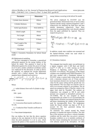 Ashwin Shridhar et al. Int. Journal of Engineering Research and Applications www.ijera.com
ISSN : 2248-9622, Vol. 5, Issue 6, ( Part - 5) June 2015, pp.88-93
www.ijera.com 90 | P a g e
TABLE 2 Geometric Parameters for helical finned
model
(B) Mathematical modelling
We have attempted to formulate a generalized
differential equation for the energy balance of the
helical fin model. This equation is based on the
differential equation for circular fins given in Cengel
(et.al 4) and a similar cylindrical coordinate system
was employed for the derivation. In order to derive
the equation, we replaced the circular differential
element with a helical element. The differential
equation hence obtained can be given as
Where
r = radial distance from wall of cylinder to edge
of fin
2 b = pitch
t = thickness
T = temperature
h = Convection Heat transfer coefficient in
W/m2
K
k = Conduction Heat Transfer coefficient in
W/m2
T = Free stream temperature
One can deduce the fact that the above equation
reduces to the one depicted in [4] for circular fins
when the pitch parameter b is set to zero, which
supports the aptness of this equation for defining the
energy balance occurring in the helical fin model.
The solver employed by FLUENT uses the
generalized three dimensional form of navier-stokes
equation and the energy equation (Equations 2 and 3
respectively) for obtaining the fluid flow and heat
transfer parameters respectively. Since these
equations are generalized they were directly adopted
from the paper published by Agarwal. They are
respectively given as
In addition, steady state condition was assumed and
the Spalart-Allmaras model was used which is
preferred for external flows.
(C) Simulation Analysis
The conjugate heat transfer study was performed on
a laptop computer with 8 GB Ram and Intel®
Core™ i7 CPU @ 3.1 GHz running on 64 bit
Windows 8 Operating system using ANSYS
FLUENT 15.0 software. The geometry of the finned
cylinders were modelled using CREO Parametric 2.0
and were meshed with a tetrahedral element in
FLUENT using a custom body sizing mesh control
with a minimum element size of 2.5mm and the
local maximum element size was kept as the default
value for the coarse setting and the growth rate was
kept unaltered. This size range was used for a fast as
well as an accurate solution to our problem. The air
speed was assigned as 20m/s (72km/hr.) which is the
upper limit used by Thornhill. The ambient air
temperature was assigned as 300 K and outlet
pressure was assigned as atmospheric pressure i.e.
101.325KPa. The air was assigned an Ideal-
Incompressible gas model so as to accommodate the
slight density variations encountered during the flow
and hence maintaining the validity of the equations
used for incompressible flows. The temperature
inside the finned cylinder was kept as 473 K to
account for the heat generated during the
combustion process.
An enclosure was created around the finned
geometry to simulate the region of airflow. The inlet
face of the enclosure was given a velocity boundary
condition and the outlet face was given a pressure
boundary condition so as to maintain continuity of
the flow, hence simulating the movement of a body
with subsonic speed in the atmosphere. All other
Parameter Dimensions
Cylinder Inner diameter 100mm
Cylinder thickness 16mm
Airfoil specification NACA64012a
Chord Length 45mm
Fin Length 40mm
Fin Pitch 19.8mm
Total Length of the
Cylinder
120mm
Fillet Radii 2mm
(1
)
(2)
(3)
 