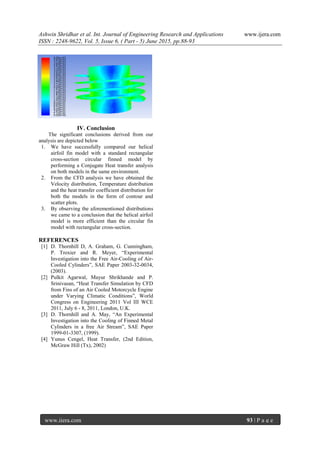 Ashwin Shridhar et al. Int. Journal of Engineering Research and Applications www.ijera.com
ISSN : 2248-9622, Vol. 5, Issue 6, ( Part - 5) June 2015, pp.88-93
www.ijera.com 93 | P a g e
IV. Conclusion
The significant conclusions derived from our
analysis are depicted below
1. We have successfully compared our helical
airfoil fin model with a standard rectangular
cross-section circular finned model by
performing a Conjugate Heat transfer analysis
on both models in the same environment.
2. From the CFD analysis we have obtained the
Velocity distribution, Temperature distribution
and the heat transfer coefficient distribution for
both the models in the form of contour and
scatter plots.
3. By observing the aforementioned distributions
we came to a conclusion that the helical airfoil
model is more efficient than the circular fin
model with rectangular cross-section.
REFERENCES
[1] D. Thornhill D, A. Graham, G. Cunningham,
P. Troxier and R. Meyer, “Experimental
Investigation into the Free Air-Cooling of Air-
Cooled Cylinders”, SAE Paper 2003-32-0034,
(2003).
[2] Pulkit Agarwal, Mayur Shrikhande and P.
Srinivasan, “Heat Transfer Simulation by CFD
from Fins of an Air Cooled Motorcycle Engine
under Varying Climatic Conditions”, World
Congress on Engineering 2011 Vol III WCE
2011, July 6 - 8, 2011, London, U.K.
[3] D. Thornhill and A. May, “An Experimental
Investigation into the Cooling of Finned Metal
Cylinders in a free Air Stream”, SAE Paper
1999-01-3307, (1999).
[4] Yunus Cengel, Heat Transfer, (2nd Edition,
McGraw Hill (Tx), 2002)
 