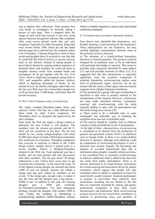 Rukhsana Thaker Int. Journal of Engineering Research and Applications www.ijera.com
ISSN : 2248-9622, Vol. 5, Issue 7, ( Part - 1) July 2015, pp.73-81
www.ijera.com 76 | P a g e
way to digitize their collections. These projects first
scan books or newspapers by basically taking a
picture of each page. Then a computer takes the
image of each word and converts it into text, using
optical character-recognition software. But computers
often come across printed words they just can't
recognize. Especially for older documents, things that
were written before 1900, where the ink has faded
and the pages have yellowed out, the computer makes
a lot of mistakes. A human being has to look at those
words and decipher them. It occurred to von Ahn that
he could link this kind of activity to security devices
used on the Internet. Instead of asking people to
prove they're human by copying random sequences of
distorted letters and numbers, he could ask them to
decipher mystery words from scanned books and
newspapers. So he got together with The New York
Times, which is digitizing newspapers going back to
1851, and nonprofits called the Internet Archive,
which is digitizing thousands of books. In the
journal Science, he and his colleagues report that over
the last year Web users have transcribed enough text
to fill up more than 17,600 books, with better than 99
percent accuracy.
D. Web T-shirt Company using crowdsourcing
The online company Threadless makes funny and
satirical T-shirts. But they are a little different from
those made by other T-shirt companies. All
Threadless shirts are designed and approved by the
site's members.
Each week, the Web site stages a design contest to
determine the next T-shirts it will produce. The
members vote, the winners get printed, and the T-
shirts sell out, sometimes in just days. The site was
started by two young college-dropouts with about
$1,000 and a desire to build a Web-based community
that would also be a business. Threadless emphasizes
that everyone is welcome to submit to the T-shirt
design contest, whether they're a trained artist or a
novice doodler. There's a MySpace/Friendster
element to the Web site. Each registered user has a
profile, and can post pictures and start discussions
with other members. The site gets about 150 design
submissions a day. Entries have seven days to get
scored by the community. At the end of the week, 10
of the highest scoring designs are selected and about
1,000 of each are printed. Anyone can submit a
design idea that gets ranked by members of the
crowd. If the design gets enough votes, it makes it
into the store and the designer gets a big payout –
$2000 in fact. In addition to the cash, the winning
designer gets a $500 gift certificate
for Threadless merchandise. For each subsequent
printing, rewards the designer with another $500 in
cash. Today, the company is introducing a
crowdsourcing platform called Threadless Atrium,
which is initially targeted at causes and cause-based
marketing campaigns.
E. Crowdsourcing in academic humanities domain
Four factors were identified that characterise, very
broadly speaking, crowd-sourcing for the humanities.
These characteristics are not exhaustive, but they
usefully highlight commonalities between some of
the activities we have observed:
a) The existence of a clearly-defined humanities
direction or research question. The question could be
designed by an academic team, or by an individual
with particular knowledge or interests. This seems to
preclude some categories identified by some authors
[11] and will preclude elements of others [12]. It is
suggested here that this characteristic is especially
significant, since the academic component of
academic humanities crowd-sourcing implies some
form of professional rigour. However, we do not
assume that the source of that rigour must necessarily
originate from a Higher Education Institution.
b) The potential for a group with open membership to
transform or add value to primary material or the
interpretation of this material. However, a distinction
has been made elsewhere between ‗community
sourcing‘ and crowd-sourcing, with the latter
typically dealing in open calls for participation and
the former being more closed. [10]
c) There needs to be a definable task, or some
meaningful and replicable way of breaking the
workflow down into sets of definable tasks.
d) The activity should be scalable, both to different
volumes of data and different levels of participation.
In the light of these characteristics, crowd-sourcing
is considered to be distinct from the production of
general user-generated content (UGC) on platforms
such as Google Earth, as there is no clearly-defined
direction or question, although such platforms could
be components of crowd-sourcing projects if such a
direction were present. Equally, the harvesting and
analysis of so-called transactional data, that is
information about people‘s (usually online) activities,
is not considered here to constitute crowd-sourcing,
as whatever additional value is added to the data does
not result from public participation. There is an
obvious distinction to be made between motivations
for crowd-sourcing and motivations driven by market
economics, which suggest that people will only
contribute effort or submit to regulation in return for
some benefit, usually material. Academic participants
in projects in universities have relatively clear
motivations, including, but not limited to, the fact
they are materially rewarded by salaries and grants,
professional recognition in their field, career
advancement, and publication. Most crowd-sourcing
projects however do not reward their contributors in
material or professional ways, and members of
 