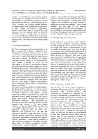 Rukhsana Thaker Int. Journal of Engineering Research and Applications www.ijera.com
ISSN : 2248-9622, Vol. 5, Issue 7, ( Part - 1) July 2015, pp.73-81
www.ijera.com 77 | P a g e
crowds who contribute to crowd-sourcing projects
are not subject to discipline or sanction in the way
that members of conventionally configured research
organizations are. That said, contributors may receive
―social‖ rewards, for example through rankings,
increased standing in the crowd-sourcing community,
or being credited and named in publications.
Similarly, contributors may be subjected to social
sanctions, such as banning, which can adversely
affect their reputation and enjoyment, and may even
in rare cases reflect on their professional standing.
However, it is clear that the motivations of academic
crowd-sourcing participants are more intrinsic to the
activity.
F. Software crowdsourcing
The way of organizing software development in all
these practices of software crowdsourcing is
changing from traditional software factory or open
source teams to decentralized, peer-production based
ecosystems of software developers[8].Different from
open source software, the openness of software
crowdsourcing does not refer to free access to source
code. Instead, it denotes an OPEN call for
participation in any tasks of software development,
including documentation, design, coding and testing.
These tasks are normally conducted by either internal
members within a software enterprise or people from
contracting firms. But in software crowdsourcing, all
the tasks can be assigned to anyone from the general
public. Moreover, software crowdsourcing introduces
more explicit incentives such as financial rewards to
motivate community developers than open source
software. Thus, it greatly extends the concept of open
source community into the notion of market-driven
software ecosystem.
Software crowdsourcing platforms including Apple‘s
App Store, TopCoder [6], and uTest [7] demonstrate
the advantage of crowdsourcing in terms of software
ecosystem expansion and product quality
improvement. Apple‘s App Store is an online IOS
application market, where developers can directly
deliver their creative designs and products to
Smartphone customers. These developers are
motivated to contribute innovative designs for both
reputation and payment by the micro-payment
mechanism of the App Store. Within less than four
years, Apple‘s App Store has become a huge mobile
application ecosystem with 150 000 active
publishers, and generated over 700 000 IOS
applications. Around the App Store, there are many
community-based, collaborative platforms for the
smart-phone applications incubators. For example,
AppStori introduces a crowd funding approach to
build an online community for developing promising
ideas about new iPhone applications. Another
crowdsourcing example–TopCoder, creates a
software contest model where programming tasks are
posted as contests and the developer of the best
solution wins the top prize. Following this model,
TopCoder has established an online platform to
support its ecosystem and gathered a virtual global
workforce with more than 250 000 registered
members and nearly 50 000 active participants. All
these TopCoder members compete against each other
in software development tasks such as requirement
analysis, algorithm design, coding, and testing.
G. Crowdsourcing in remote sensing
Global land cover is one of the essential terrestrial
baseline datasets available for ecosystem modeling,
however uncertainty remains an issue. We use tool
like google earth for land cover validation. It gives
fine spatial resolution image upto 50cm X 50cm.
Every internet user from any region can involve in
global validation exercise. The Geo-Wiki Project is a
global network of volunteers‘ who wish to help
improve the quality of global land cover maps. Since
large differences occur between existing global land
cover maps, current ecosystem and land-use science
lacks crucial accurate data e.g., to determine the
potential of additional agricultural land available to
grow crops, volunteers are asked to review hotspot
maps of global land cover disagreement and
determine, based on what they actually see in Google
Earth and their local knowledge, if the land cover
maps are correct or incorrect. Their input is recorded
in a database, along with uploaded photos, to be used
in the future for the creation of a new and improved
hybrid global land cover map.
H. Crowdsourcing and Hollywood
Besides being one of the earliest companies to
introduce a crowdsourcing service in the form of the
Mechanical Turk platform, Amazon is now
harnessing the valuable data generated by its
enormous consumer base to crowdsource the creation
of original content. Amazon.com is producing its
own movies and TV programming using the
consumer tracking and data crunching skills it
developed while becoming the world's largest
Internet retailer. Since late 2010, the company's
Hollywood studio, Amazon Studios, has let aspiring
screenwriters and film makers upload thousands of
scripts to its website. Amazon has been uploading
scripts for films and TV series for crowd-sourced
reviews, then producing original movie and TV
content based on the consumers‘ feedback. For
instance, Amazon took its nine best test movies from
2011 and posted them on Amazon Instant Video, the
company's streaming video service. Customers
viewed the projects hundreds of thousands of times,
according to the company. It is using reviews and
 