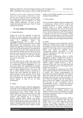 Rukhsana Thaker Int. Journal of Engineering Research and Applications www.ijera.com
ISSN : 2248-9622, Vol. 5, Issue 7, ( Part - 1) July 2015, pp.73-81
www.ijera.com 78 | P a g e
feedback to re-write scripts .Amazon also collected
data on how long customers watched the test videos
and how many watched all the way through. So far,
the company has produced movies such as ―Zombies
versus Gladiators‖ and the children‘s TV series
―Magic Monkey Billionaire.‖ In April of 2013,
Amazon has announced the launch 14 new TV pilots
available for streaming.
IV. Case Studies of Crowdsourcing
A. Google Map maker
Perhaps one of the first companies to realize the
potential of crowd generated data, Google uses
crowdsourcing for everything from optimizing search
results, to translation. Earlier this
year,Google announced that it plans to also
implement a crowdsourcing element into its Google
Maps platform. The crowdsourced version of the
popular map application will examine every possible
route from the chosen destination to the target point,
then cross-reference these routes against the driving
routes picked by people who have taken the trip in
the past to come up with the best route. The map will
show the driver landmarks to help them navigate,
however the rest of the map will the be excluded
from view to avoid clutter.
Walmart
You may think that this offline retail giant would
have a hard time tapping into the mainly online trend
of crowdsourcing, however Walmart has its own
ideas on this subject. The company plans to introduce
a crowdsourced delivery service to its stores to help
grow its online shopping division. The service will
rely on offline Walmart customers volunteering to
disclose their home addresses and signing up to
deliver packages to online shoppers who live along
their route home. The success of this model could
truly revolutionize the way companies think about
delivery logistics, so keep an eye on future
developments.
B. ChipIn
Unlike its hipper and edgier competitors, Microsoft is
a latecomer to the crowdsourcing arena. However, in
June of this year, the company has launched its first
crowdsourced service, named ChipIn. The idea
behind ChipIn is to find a crowdsourced way for high
school and college students to pay for their first
computer. After choosing one of 15 Windows
devices, including tablets, hybrids, and laptops,
ChipIn prompts the user to sign in to Facebook, and
fill out a full profile with their personal details. The
student‘s Facebook friends will then receive an alert
asking them to ChipIn for his/her computer, and the
progress of the funding campaign can be monitored
using the ChipIn dashboard.
C. I-Prize program
Like several other companies, Cisco has implemented
a crowdsourcing element into its research and
development process, in the form of the I-Prize
program. I-Prize is a global competition that
encourages entrepreneurs from all over the world to
submit innovative business or technological ideas for
Cisco to fund and help develop. The I-Prize program
is currently in its 5th year, with previous winners
coming from Germany, Russia, and Mexico among
others. The latest Cisco I-Prize has been awarded to a
Russian foundation for encouraging entrepreneurship.
D. Netflix
Netflix has experience with crowdsourcing, and this
collaborative problem-solving model has impacted
the company‘s success. From its first crowdsourced
problem in 1996 in the form of a contest with a $1
million prize, Netflix has employed several
crowdsourcing solutions consistently. It is also
currently experimenting with using the crowd to
caption its video library.
The successful crowdsourcing efforts at Netflix
highlight the company‘s strengths that contribute to
the effectiveness of the methods it uses. Among its
strengths are rigorous testing and innovation. Perhaps
Netflix‘s biggest strength, however, is that it
understands what users want and understands that
using the collaborative power of the human mind is
the best way to provide it.
Netflix‘s first attempt at crowdsourcing was in 2006
when it asked the general crowd to find a better way
to predict user viewing recommendations by
improving on its prediction algorithm. This initiative
shows how Netflix gets to the heart of the matter to
determine what users want in order to provide it. In
fact, Netflix also employs more than 40 people in-
house as what it calls ―taggers‖ to tag videos with at
least 100 tags to work in conjunction with its
recommendation function – showing how important
the human component is in a computerized function.
Testing with crowds
Netflix takes its use of crowdsourcing and uses it to
test, exhaustively, two different scenarios using
10,000 or more of its users. If something is successful
during the crowdsourced testing, it is made available
to all Netflix subscribers.
Captioning with the crowd
As its most recent crowdsourcing initiative, Netflix is
utilizing the crowd for captioning. With more than
50,000 videos in its online streaming collection,
Netflix is first starting a test phase of the crowd
captioned content. Initial indications are that the
program is successful. These online streaming videos
 