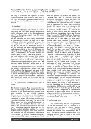 Rukhsana Thaker Int. Journal of Engineering Research and Applications www.ijera.com
ISSN : 2248-9622, Vol. 5, Issue 7, ( Part - 1) July 2015, pp.73-81
www.ijera.com 79 | P a g e
are likely to be watched and captioned by crowd
laborers around the globe. While the participants in
this effort are volunteer, they demonstrate just how
powerful a crowd of collaborators can be for certain
projects.
E. SellaBand
German startup Sellaband.com is hoping to leverage
the wisdom, and cash, of the crowd to produce high
quality independent music for free download on their
site. It‘s a fascinating prospect even if it seems
unlikely to succeed.
The way it works is this: bands upload sample music
to Sellaband.com, promote the heck out of their
profile page and ask fans to chip in $10 per share of a
recording that will be produced when the band raises
$50,000. The fans can take their money back out at
any time before the goal is met. Once recordings are
made, they are offered for free on the Sellaband site,
where ad revenue will be split between the bands
(60%), Sellaband (30%) and the hired producer and
manager. Fans each get a copy of the recorded CD
and bands are free to offer them any other benefits,
like concert tickets, that they wish. Sellaband retains
rights on the music for 12 months. The company
seems confident that bands will be able to find 5,000
supporters (called ―Believers‖) willing to put up $10
apiece.
One week since signing on, most of the 130 bands on
the site have raised between $200 and $500. One
Goth band from the Netherlands has raised $4500.
Sellaband says that the $50,000 goal is what‘s needed
to provide the kind of quality equipment and support
that a major record label could provide. The company
takes none of this money, only 30% of the site‘s ad
revenue.
F. The Scottish Words and Place-names (SWAP)
Project
The Scottish Words and Place-names project was a
JISC-funded activity to gather words in Scots and,
ultimately, to offer selected words for inclusion in the
word collection of the Scottish Language
Dictionaries resource. Scots is not a distinct language
in the way that, for example, Gaelic is, but it has a
community of people who believe strongly in its
cultural and linguistic importance. The aim of the
SWAP project was to see which Scots words are in
current use, and where/how they are used. The
interface was relatively straightforward: a user could
enter a word into a box on the website, and this was
then harvested into a backend database. There was no
moderation or checking done at this point, but words
that the project felt were suitable were passed to the
DSL (Dictionary of the Scots Language), where they
were scrutinised by expert lexicographers. Words
were also gathered via Facebook and Twitter. The
Facebook page was an important venue for
developing conversations around the forms and
meanings of individual words. Contributions via
Facebook were less formal and structured, taking the
form of discussions with project staff in comment
threads. This required more of an overhead in the
time spent processing and extracting them. However,
it generated valuable material, and allowed the
project to target specific areas and questions that
were of interest, such as local dialects and rhyming
slang. For example: ―Thanks for all your place-name,
alcohol and miscellaneous Scots info so far! This
week we'd like to know about your local dialect
rhyming slang. Some examples we already know
about are: mammy mine - wine (Glasgow), Mick
Jagger - lager (Gl), Lee Van (Cleef) - deif
(Edinburgh), broon breid - deid (Ed & Gl), Mars bar -
scar (Gl), Oscar (Slater) - later (Ed). Do you use
these? Do you know any others? Please let us
know!‖[13].This generated responses such as: ―I
remember Caroline MacAfee‘s book on Glasgow:
Language Varieties around the World collected some
of these: askits (= shoulders) askit pooders,
shooders); benny (lynch, cinch), etc. I never heard
them used, though my godmother in Ayur [sic] still
addresses me as 'china'.‖This highlights the
importance of active engagement with interest
communities for gathering contemporary linguistic
content. In general, the project found that they
received more useful information when they asked
about specific words rather than framing open
questions. The project was extremely successful in
building up a community of followers and
contributors among schoolchildren and teachers. This
is largely because it was able to utilise and capitalise
on the GLOW intranet network which connects
Scottish schools. There was a slight potential ethical
tension between the success of using Facebook to
generate discussions, and the success of generating
networks using GLOW: one is not allowed to have a
Facebook account if under the age of 13. In June
2012 the project ran a competition for schoolchildren,
with judges including Louise Welsh. This was again
a highly successful way of engaging the community,
and furthering the project‘s aims of both capturing
and encouraging the use of Scots.
G. My Starbucks ideas
Using crowdsourcing for new idea generation.
One the most challenging tasks for companies is to
innovative with the goal of offering products
/services to consumers.via crowdsourcing
platform,My starbucks Ideas, the company is able to
have a hub where consumer can share their ideas
regarding anything that is linked to the brand,
specifically : products, in-store experience ,
 