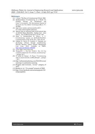 Rukhsana Thaker Int. Journal of Engineering Research and Applications www.ijera.com
ISSN : 2248-9622, Vol. 5, Issue 7, ( Part - 1) July 2015, pp.73-81
www.ijera.com 81 | P a g e
References
[1] J. Howe "The Rise of Crowdsourcing",Wired, 2006.
[2] Brabham,Daren, "Crowdsourcing as a Model for
Problem Solving: An Introduction and
Cases", Convergence: The International Journal of
Research into New Media Technologies 14 (1): 75–
90,2008.
[3] http://www.wired.co.uk/news/archive/2011-
01/13/the-oxford-english-wiktionary.
[4] Special issue on structured and crowd-sourced data
on theWeb Marco Brambilla · Stefano Ceri · Alon
Halevy, The VLDB Journal (2013) 22:587–588
[5] Doan A, Ramakrishnan R, Halevy A Y.
Crowdsourcing systems on theWorld-WideWeb.
Communications of the ACM, 2011, 54(4): 86–96
[6] Lakhani K, Garvin D, Lonstein E. Topcoder (a):
developing software through crowdsourcing.
Harvard Business School General Management
Unit Case, 2010. Available at SSRN:
http://ssrn.com/abstract=2002884
[7] uTest. https://www.utest.com/
[8] WenjunWU 1, Wei-Tek TSAI2,3, Wei LI1,‖An
evaluation framework for software crowdsourcing‖
, springer 2013
[9] D. Schall ,B. Satzger , H. Psaier, ―Crowdsourcing
tasks to social networks in BPEL4People‖ , springer
, 2011
[10] http://millennialmarketing.com/2010/09/crowd
sourcing-vs-community-sourcing
[11] Wiggins and Crowston ,‖Action‖ category of
2011.
[12] Bonney et. al. ,‖Co-created‖ projects of 2009.
[13] http://www.facebook.com/scotswap/posts/230
076623689593
 