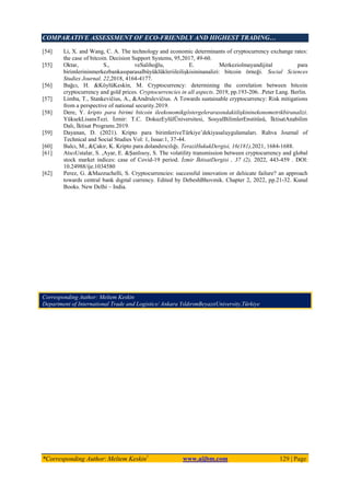 COMPARATIVE ASSESSMENT OF ECO-FRIENDLY AND HIGHEST TRADING…
*Corresponding Author: Meltem Keskin1
www.aijbm.com 129 | Page
[54] Li, X. and Wang, C. A. The technology and economic determinants of cryptocurrency exchange rates:
the case of bitcoin. Decision Support Systems, 95,2017, 49-60.
[55] Oktar, S., veSalihoğlu, E. Merkeziolmayandijital para
birimlerininmerkezbankasıparasalbüyüklükleriileilişkisininanalizi: bitcoin örneği. Social Sciences
Studies Journal. 22,2018, 4164-4177.
[56] Bağcı, H. &KöylüKeskin, M. Cryptocurrency: determining the correlation between bitcoin
cryptocurrency and gold prices. Cryptocurrencies in all aspects. 2019, pp.193-206. .Peter Lang. Berlin.
[57] Limba, T., Stankevičius, A., &Andrulevičius. A Towards sustainable cryptocurrency: Risk mitigations
from a perspective of national security.2019.
[58] Dere, Y. kripto para birimi bitcoin ileekonomikgöstergelerarasındakiilişkininekonometrikbiranalizi.
YüksekLisansTezi. İzmir: T.C. DokuzEylülÜniversitesi, SosyalBilimlerEnstitüsü, İktisatAnabilim
Dalı, İktisat Programı.2019.
[59] Dayanan, D. (2021). Kripto para birimleriveTürkiye’dekiyasaluygulamaları. Rahva Journal of
Technical and Social Studies Vol: 1, Issue:1, 37-44.
[60] Balcı, M., &Çakır, K. Kripto para dolandırıcılığı. TeraziHukukDergisi, 16(181),2021, 1684-1688.
[61] AtıcıUstalar, S. ,Ayar, E. &Şanlısoy, S. The volatility transmission between cryptocurrency and global
stock market indices: case of Covid-19 period. İzmir İktisatDergisi , 37 (2), 2022, 443-459 . DOI:
10.24988/ije.1034580
[62] Perez, G. &Mazzuchelli, S. Cryptocurrencies: successful innovation or delıicate failure? an approach
towards central bank dıgıtal currency. Edited by DebeshBhovmik. Chapter 2, 2022, pp.21-32. Kunal
Books. New Delhi – India.
Corresponding Author: Meltem Keskin
Department of International Trade and Logistics/ Ankara YıldırımBeyazıtUniversity,Türkiye
 