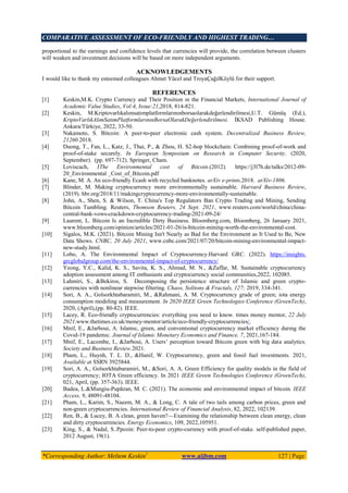 COMPARATIVE ASSESSMENT OF ECO-FRIENDLY AND HIGHEST TRADING…
*Corresponding Author: Meltem Keskin1
www.aijbm.com 127 | Page
proportional to the earnings and confidence levels that currencies will provide, the correlation between clusters
will weaken and investment decisions will be based on more independent arguments.
ACKNOWLEDGEMENTS
I would like to thank my esteemed colleagues Ahmet Yücel and TroyaÇağılKöylü for their support.
REFERENCES
[1] Keskin,M.K. Crypto Currency and Their Position ın the Financial Markets, International Journal of
Academic Value Studies, Vol:4, Issue:21,2018, 814-821.
[2] Keskin, M.Kriptovarlıkalımsatımplatformlarınınborsaolarakdeğerlendirilmesi,U.T. Gümüş (Ed.),
KriptoVarlıkAlımSatımPlatformlarınınBorsaOlarakDeğerlendirilmesi. İKSAD Publishing House.
Ankara/Türkiye, 2022, 33-50.
[3] Nakamoto, S. Bitcoin: A peer-to-peer electronic cash system. Decentralized Business Review,
21260.2018.
[4] Duong, T., Fan, L., Katz, J., Thai, P., & Zhou, H. S2-hop blockchain: Combining proof-of-work and
proof-of-stake securely. In European Symposium on Research in Computer Security. (2020,
September). (pp. 697-712). Springer, Cham.
[5] Loviscach, JThe Environmental cost of Bitcoin.(2012). https://j3l7h.de/talks/2012-09-
20_Environmental _Cost_of_Bitcoin.pdf
[6] Kane, M. A. An eco-friendly Ecash with recycled banknotes. arXiv e-prints,2018. arXiv-1806.
[7] Blinder, M. Making cryptocurrency more environmentally sustainable. Harvard Business Review,
(2019). hbr.org/2018/11/makingcryptocurrency-more-environmentally-sustainable.
[8] John, A., Shen, S. & Wilson, T. China's Top Regulators Ban Crypto Trading and Mining, Sending
Bitcoin Tumbling. Reuters, Thomson Reuters, 24 Sept. 2021, www.reuters.com/world/china/china-
central-bank-vows-crackdown-cryptocurrency-trading-2021-09-24/
[9] Laurent, L. Bitcoin Is an Incredible Dirty Business. Bloomberg.com, Bloomberg, 26 January 2021,
www.bloomberg.com/opinion/articles/2021-01-26/is-bitcoin-mining-worth-the-environmental-cost.
[10] Sigalos, M.K. (2021). Bitcoin Mining Isn't Nearly as Bad for the Environment as It Used to Be, New
Data Shows. CNBC, 20 July 2021, www.cnbc.com/2021/07/20/bitcoin-mining-environmental-impact-
new-study.html.
[11] Lobo, A. The Environmental Impact of Cryptocurrency.Harvard GRC. (2022). https://insights.
grcglobalgroup.com/the-environmental-impact-of-cryptocurrency/
[12] Yeong, Y.C., Kalid, K. S., Savita, K. S., Ahmad, M. N., &Zaffar, M. Sustainable cryptocurrency
adoption assessment among IT enthusiasts and cryptocurrency social communities,2022, 102085.
[13] Lahmiri, S., &Bekiros, S. Decomposing the persistence structure of Islamic and green crypto-
currencies with nonlinear stepwise filtering. Chaos, Solitons & Fractals, 127; 2019, 334-341.
[14] Sori, A. A., Golsorkhtabaramiri, M., &Rahmani, A. M. Cryptocurrency grade of green; iota energy
consumption modeling and measurement. In 2020 IEEE Green Technologies Conference (GreenTech),
2020, (April),(pp. 80-82). IEEE.
[15] Lacey, R. Eco-friendly cryptocurrencies: everything you need to know. times money mentor, 22 July
2021,www.thetimes.co.uk/money-mentor/article/eco-friendly-cryptocurrencies/.
[16] Mnif, E., &Jarboui, A. Islamıc, green, and conventıonal cryptocurrency market effıcıency durıng the
Covıd-19 pandemıc. Journal of Islamic Monetary Economics and Finance, 7, 2021,167-184.
[17] Mnif, E., Lacombe, I., &Jarboui, A. Users’ perception toward Bitcoin green with big data analytics.
Society and Business Review.2021.
[18] Pham, L., Huynh, T. L. D., &Hanif, W. Cryptocurrency, green and fossil fuel investments. 2021,
Available at SSRN 3925844.
[19] Sori, A. A., Golsorkhtabaramiri, M., &Sori, A. A. Green Efficiency for quality models in the field of
cryptocurrency; IOTA Green efficiency. In 2021 IEEE Green Technologies Conference (GreenTech),
021, April, (pp. 357-363). IEEE.
[20] Badea, L.&Mungiu-Pupӑzan, M. C. (2021). The economic and environmental impact of bitcoin. IEEE
Access, 9, 48091-48104.
[21] Pham, L., Karim, S., Naeem, M. A., & Long, C. A tale of two tails among carbon prices, green and
non-green cryptocurrencies. International Review of Financial Analysis, 82, 2022, 102139.
[22] Ren, B., & Lucey, B. A clean, green haven?—Examining the relationship between clean energy, clean
and dirty cryptocurrencies. Energy Economics, 109, 2022,105951.
[23] King, S., & Nadal, S..Ppcoin: Peer-to-peer crypto-currency with proof-of-stake. self-published paper,
2012 August, 19(1).
 
