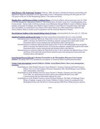 Palm Pictures “The Nomi Song” Premiere, February, 2005, all aspects, including forming key partnerships with
BlackBook Magazine and IndiePix.net for sponsorship of New York premiere screening and after-party for 350+
VIP guests on the roof of The Meatpacking District’s The Gansevoort Hotel.
Ringling Bros. and Barnum & Bailey Combined Shows, all national publicity and promotional events for 120th
(1989/90) through the 134th edition (2004) of "The Greatest Show On Earth" in the New York Metropolitan Area.
Events include: Animal walks of all circus animals across Manhattan (through Midtown tunnel to Madison Square
Garden), promenade of elephants from Madison Square Garden to Central Park for free performance high lights
show for children, A Central Park Circus Salute to the United Nations for 2,000 United Nations diplomats and
school children, Salute to Jumbo event in cooperation with the American Museum of Natural
Royal Lipizzan Stallions of the Spanish Riding School of Vienna, national publicity for four-city U.S. 1990 tour.
Sabolich Prosthetic and Research Center, developer and producer of prosthetic devices; events included:
International press conference held at the Plaza Hotel in New York for 100 media people from around the
globe to introduce the Sabolich Foot prosthesis; planned, managed and scripted multi-media
presentation before science/medical print and broadcast editors and reporters.
International press conference held at the Plaza Hotel in New York for 100 media people from around the
globe to introduce the Sabolich Sense-of-Feel System; planned, managed and scripted multi-media
presentation before science/medical print and broadcast editors and reporters.
International press conference held at the Plaza Hotel in New York to introduce the Sabolich Sense of Feel
and Sense of Hot and Cold systems before medical/science print and general interest print and
broadcast editors and reporters.
Susan Bennis/Warren Edwards Collection Presentation to the Metropolitan Museum of Art Costume
Institute, late spring 1982 event included all event aspects; co-hosted by Diana Vreeland and Stella Blum.
Variety Clubs International Annual Children's Lifeline Award Dinner Dance, three years management,
including:
Grand Ballroom of the Waldorf-Astoria to honor Roberto C. Goizueta, Chairman and Chief Executive
Officer, The Coca-Cola Company; Honorary Chairperson, Mrs. Ronald Reagan; emcee Monty
Hall; entertainment, Alan King.
Grand Ballroom of the Waldorf-Astoria to honor Thomas S. Murphy, Chairman and CEO Capital
Cities/ABC, Inc; performances by Patti LuPone and comedian Richard Lewis; P&F
Communications also provided media relations for event.
Grand Ballroom of the Waldorf-Astoria to honor His Royal Highness, The Duke of Edinburgh, Prince
Philip of England, recipient of the Variety Children's Lifeline Award; all coordination with
Buckingham Palace and The British Consulate apropos HRH Prince Philip and press relations.
-more-
 