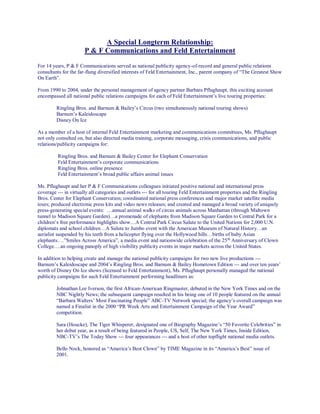 A Special Longterm Relationship:
P & F Communications and Feld Entertainment
For 14 years, P & F Communications served as national publicity agency-of-record and general public relations
consultants for the far-flung diversified interests of Feld Entertainment, Inc., parent company of “The Greatest Show
On Earth”.
From 1990 to 2004, under the personal management of agency partner Barbara Pflughaupt, this exciting account
encompassed all national public relations campaigns for each of Feld Entertainment’s live touring properties:
Ringling Bros. and Barnum & Bailey’s Circus (two simultaneously national touring shows)
Barnum’s Kaleidoscape
Disney On Ice
As a member of a host of internal Feld Entertainment marketing and communications committees, Ms. Pflughaupt
not only consulted on, but also directed media training, corporate messaging, crisis communications, and public
relations/publicity campaigns for:
Ringling Bros. and Barnum & Bailey Center for Elephant Conservation
Feld Entertainment’s corporate communications
Ringling Bros. online presence
Feld Entertainment’s broad public affairs animal issues
Ms. Pflughaupt and her P & F Communications colleagues initiated positive national and international press
coverage --- in virtually all categories and outlets --- for all touring Feld Entertainment properties and the Ringling
Bros. Center for Elephant Conservation; coordinated national press conferences and major market satellite media
tours; produced electronic press kits and video news releases; and created and managed a broad variety of uniquely
press-generating special events: …annual animal walks of circus animals across Manhattan (through Midtown
tunnel to Madison Square Garden)…a promenade of elephants from Madison Square Garden to Central Park for a
children’s free performance highlights show…A Central Park Circus Salute to the United Nations for 2,000 U.N.
diplomats and school children…A Salute to Jumbo event with the American Museum of Natural History…an
aerialist suspended by his teeth from a helicopter flying over the Hollywood hills…births of baby Asian
elephants….”Smiles Across America”, a media event and nationwide celebration of the 25th
Anniversary of Clown
College….an ongoing panoply of high visibility publicity events in major markets across the United States.
In addition to helping create and manage the national publicity campaigns for two new live productions ---
Barnum’s Kaleidoscape and 2004’s Ringling Bros. and Barnum & Bailey Hometown Edition --- and over ten years’
worth of Disney On Ice shows (licensed to Feld Entertainment), Ms. Pflughaupt personally managed the national
publicity campaigns for such Feld Entertainment performing headliners as:
Johnathan Lee Iverson, the first African-American Ringmaster, debuted in the New York Times and on the
NBC Nightly News; the subsequent campaign resulted in his being one of 10 people featured on the annual
“Barbara Walters’ Most Fascinating People” ABC-TV Network special; the agency’s overall campaign was
named a Finalist in the 2000 “PR Week Arts and Entertainment Campaign of the Year Award”
competition.
Sara (Houcke), The Tiger Whisperer, designated one of Biography Magazine’s “50 Favorite Celebrities” in
her debut year, as a result of being featured in People, US, Self, The New York Times, Inside Edition,
NBC-TV’s The Today Show --- four appearances --- and a host of other topflight national media outlets.
Bello Nock, honored as “America’s Best Clown” by TIME Magazine in its “America’s Best” issue of
2001.
 