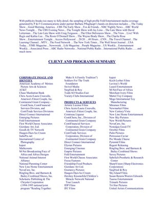 With publicity breaks too many to fully detail, the sampling of high profile Feld Entertainment media coverage
generated by P & F Communications under partner Barbara Pflughaupt’s hands-on direction includes …The Today
Show…Good Morning, America…CBS The Early Show…Fox & Friends…NBC Nightly News…ABC World
News Tonight… The CBS Evening News…The Tonight Show with Jay Leno…The Late Show with David
Letterman…The Late Late Show with Craig Ferguson….The Ellen DeGeneres Show…The View…Live! With
Regis and Kathie Lee…The Rosie O’Donnell Show…The Wayne Brady Show…The Charlie Rose
Show…Entertainment Tonight…Access Hollywood …20/20 …48 Hours…CNN…The Travel Channel…The
Learning Channel…MTV…The Food Network …The New York Times…The Wall Street Journal…USA
Today…TIME Magazine…Newsweek…Life Magazine…People Magazine…US Weekly…Entertainment
Weekly…Associated Press…ABC Radio Networks…National Public Radio…International Public Radio……and
much more
CLIENT AND PROGRAMS SUMMARY
CORPORATE IMAGE AND
IDENTITY
American Academy of Motion
Picture Arts & Sciences
AT&T
Chase Manhattan Bank
Chris Aceto/Laura Creavalle,
America's Fittest Couple, Inc.
Continental Grain Company -
ContiChem, ContiFinancial
Services Division, and
ContiTrade Services Divisions
Direct Connect International
Emerging Pictures
Feld Entertainment
First World Cheese Associates
Giordano Art, Ltd.
GoodLife TV Network
Haagen-Dazs Ice Cream
IndiePix.net
International Center of
Photography
kajeet
Mathcounts
M-Net Broadcasting/Face of
Africa and Africa Designs
National Animal Interest
Alliance
National Parenting Center
New Line Home Entertainment
NovaCare, Inc.
Ringling Bros. and Barnum &
Bailey Combined Shows, Inc.
Scholastic Publishing & The
Chrysler Corporation
(1994-1995 national joint
program "Reading Together:
Make It A Family Tradition")
Soldiers For The Truth
Foundation
Swivel Media
Siegfried & Roy
Todd-AO Studios East
Variety Clubs International
PRODUCTS & SERVICES
Artistic License Films
Chris Aceto/Laura Creavalle,
America's Fittest Couple, Inc.
Cointreau Liqueur
ContiChem, Inc., Division of
Continental Grain Company
ContiFinancial Services
Corporation, Division of
Continental Grain Company
ContiTrade Services
Corporation, Division of
Continental Grain Company
Direct Connect International
Elysian Pictures
Emerging Cinemas
Empire Pictures
Feld Entertainment
First World Cheese Associates
Focus Features
Friendship Food Products
Giordano Art Ltd.
Gramercy Pictures
Haagen-Dazs Ice Cream
Hershey Kissmobile/Children’s
Miracle Network National
Tour Launch
IDP Films
IFC Films
kajeet
Koch Lorber Films
Lavinia’s World
Laurel Entertainment
M-Net/Face of Africa
Merchant Ivory Films
Mattel Toy Company
Mego International Toy
Manufacturing
Miramax Films
Newmarket Films
New Century/Vista
New Line Home Entertainment
New Sky Pictures
New World Pictures
NovaCare, Inc.
Nostalgia Good-TV
October Films
Palm Pictures
Petrossian Caviar
Pre Monde Cheese
Pyramid Films
Regent Releasing
Ringling Bros. and Barnum &
Bailey Combined Shows
Savoy Pictures
Sabolich Prosthetic & Research
Center
SharpVision (Sharp Electronics
Corporation)
Siegfried & Roy
Sky Island Films
Susan Bennis/Warren Edwards
Taurus Entertainment
Trimark Pictures
Tri-Star Pictures
United Artists Communications
 