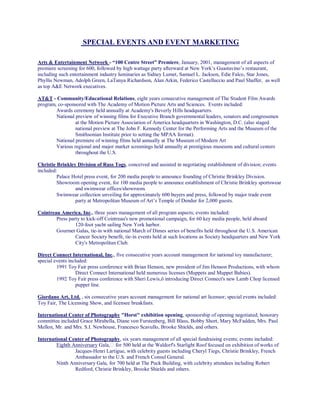 SPECIAL EVENTS AND EVENT MARKETING
Arts & Entertainment Network - “100 Centre Street” Premiere, January, 2001, management of all aspects of
premiere screening for 600, followed by high wattage party afterward at New York’s Guastavino’s restaurant,
including such entertainment industry luminaries as Sidney Lumet, Samuel L. Jackson, Edie Falco, Star Jones,
Phyllis Newman, Adolph Green, LaTanya Richardson, Alan Arkin, Federico Castelluccio and Paul Shaffer, as well
as top A&E Network executives.
AT&T - Community/Educational Relations, eight years consecutive management of The Student Film Awards
program, co-sponsored with The Academy of Motion Picture Arts and Sciences. Events included:
Awards ceremony held annually at Academy's Beverly Hills headquarters.
National preview of winning films for Executive Branch governmental leaders, senators and congressmen
at the Motion Picture Association of America headquarters in Washington, D.C. (also staged
national preview at The John F. Kennedy Center for the Performing Arts and the Museum of the
Smithsonian Institute prior to setting the MPAA format).
National premiere of winning films held annually at The Museum of Modern Art
Various regional and major market screenings held annually at prestigious museums and cultural centers
throughout the U.S.
Christie Brinkley Division of Russ Togs, conceived and assisted in negotiating establishment of division; events
included:
Palace Hotel press event, for 200 media people to announce founding of Christie Brinkley Division.
Showroom opening event, for 100 media people to announce establishment of Christie Brinkley sportswear
and swimwear offices/showroom.
Swimwear collection unveiling for approximately 600 buyers and press, followed by major trade event
party at Metropolitan Museum of Art’s Temple of Dendur for 2,000 guests.
Cointreau America, Inc., three years management of all program aspects; events included:
Press party to kick-off Cointreau's new promotional campaign, for 60 key media people, held aboard
120-foot yacht sailing New York harbor.
Gourmet Galas, tie-in with national March of Dimes series of benefits held throughout the U.S. American
Cancer Society benefit, tie-in events held at such locations as Society headquarters and New York
City's Metropolitan Club.
Direct Connect International, Inc., five consecutive years account management for national toy manufacturer;
special events included:
1991 Toy Fair press conference with Brian Henson, new president of Jim Henson Productions, with whom
Direct Connect International held numerous licenses (Muppets and Muppet Babies).
1992 Toy Fair press conference with Sheri Lewis,ô introducing Direct Connect's new Lamb Chop licensed
puppet line.
Giordano Art, Ltd. , six consecutive years account management for national art licensor; special events included:
Toy Fair, The Licensing Show, and licensee breakfasts.
International Center of Photography "Horst" exhibition opening, sponsorship of opening negotiated; honorary
committee included Grace Mirabella, Diane von Furstenberg, Bill Blass, Bobby Short, Mary McFadden, Mrs. Paul
Mellon, Mr. and Mrs. S.I. Newhouse, Francesco Scavullo, Brooke Shields, and others.
International Center of Photography, six years management of all special fundraising events; events included:
Eighth Anniversary Gala, for 500 held at the Waldorf's Starlight Roof focused on exhibition of works of
Jacques-Henri Lartigue, with celebrity guests including Cheryl Tiegs, Christie Brinkley, French
Ambassador to the U.S. and French Consul General.
Ninth Anniversary Gala, for 700 held at The Puck Building, with celebrity attendees including Robert
Redford, Christie Brinkley, Brooke Shields and others.
 
