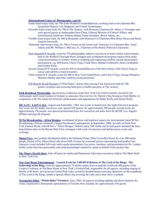 (International Center of Photography, cont’d)
Tenth Anniversary Gala, for 700 at the Waldorf's Grand Ballroom; working with event chairman Mrs.
Jacqueline Onassis, Life Magazine and United Technologies.
Eleventh Anniversary Gala, for 700 at The Armory, with Honorary Chairman Dr. Henry A. Kissinger and
such special guests as Ambassador from China, Chinese Minister of Cultural Affairs, and
entertainment celebrities Anthony Quinn, Susan Sarandon, Brook Adams, etc.
Twelfth Anniversary Gala, for 600 at Roseland, with Honorary Co-Chairmen Miss Helen Hayes and Henry
Anatole Grunwald.
Thirteenth Anniversary Gala, for 700 at Tavern on the Green with Honorary Co-Chairmen Mrs. Ansel
Adams and Mr. William J. McCune, Jr., Chairman of the Board, Polaroid Corporation.
First Annual ICP Awards, event for 350 photographic industry executives to honor artistic achievements,
held at the Waldorf's Starlight Roof; arranged and coordinated all program aspects from audio
visual presentation of winners' works to scripting and organizing celebrity awards presentation
participation, e.g. Bill Kurtis, Cheryl Tiegs, Frank Perry, Barbara Goldsmith, Henry Geldzahler
and Gordon Parks.
Second Annual ICP Awards, event for 450 in Grand Ballroom of the Pierre Hotel, with Cheryl Tiegs as
emcee and celebrity award presenters.
Third Annual ICP Awards, event for 600 at New York Grand Hyatt, with Cheryl Tiegs, George Plimpton,
Mariette Hartley and other celebrity award presenters.
ICP Benefit World Premiere of "Pale Rider", feature film starring Clint Eastwood, held for 700
guests; reception and screening held prior to buffet and party at The Armory.
Irish Broadcast Partnership, special press conference at the New York City Irish Consulate, hosted by the
Ambassador and Consul General of Ireland, to announce first-ever live St. Patrick's Day broadcast from Dublin; in
conjunction with The Nashville Network; performances and appearances by Paddy Reilly and Deidre Reilly.
MCA-TV: LAST CALL, August and September, 1994, two events to launch new late night television program;
first event was for studio executives, cast, special VIP guests, for approximately 300 people; second event, for
approximately 150 people, was special promotional party for executives and sales force for KCOP, Los Angeles
affiliate carrying the program.
M-Net Broadcasting - Africa Designs, coordinated all press and logistical aspects for international client M-Net
Broadcasting (African continent’s largest broadcaster) participation in September, 2000, Seventh on Sixth New
York Fashion Week, with M-Net’s “Africa Designs” fashion entry; 500 media and invited guests attended the hour-
long fashion show in the Bryant Park Tents; arranged a full week of consumer and fashion press events and
coverage.
Mattel Toys, new product introduction held at the Helmsley Palace Hotel Versailles Room for over 200 media
people, kicked off by fifteen-block ride down Fifth Avenue by costumed actress representing lead product line
character; event included full-scale multi-media presentation, live actors, luncheon, and presentation by Dr. Lendon
Smith, noted television personality and child psychologist retained to speak on behalf of the product line.
The Maury Povich Show, kick-off party for media and Paramount Television executives, held at The Mark Hotel
in New York City.
New Line Home Entertainment - Launch Event for VHS/DVD Release of The Lord of the Rings: The
Fellowship of the Ring, event for approximately 75 media outlets from around the world and 400 guests of the
Creative Coalition, at The Boat House in New York’s Central Park; responsible for all aspects, including staging of
flotilla of 40 boats’ arrival across Central Park Lake, rowed by hooded lantern-carrying characters, to the soundtrack
of The Lord of the Rings, amidst a special effects fog covering the Lake and a laser show overhead.
Newmarket Films’ “Whale Rider” Premiere, June, 2003, all aspects including lighting and décor elements for
venue, Guastavino’s Restaurant, participation of Tourism New Zealand, for approximately 350 guests.
 