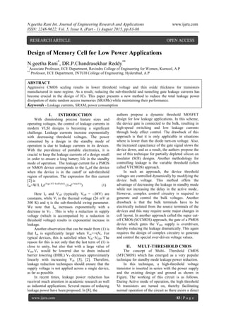N.geetha Rani Int. Journal of Engineering Research and Applications www.ijera.com
ISSN: 2248-9622, Vol. 5, Issue 8, (Part - 1) August 2015, pp.83-86
www.ijera.com 83 | P a g e
Design of Memory Cell for Low Power Applications
N.geetha Rani*
, DR.P.Chandrasekhar Reddy**
*
Associate Professor, ECE Department, Ravindra College of Engineering for Women, Kurnool, A.P
**
Professor, ECE Department, JNTUH College of Engineering, Hyderabad, A.P
ABSTRACT
Aggressive CMOS scaling results in lower threshold voltage and thin oxide thickness for transistors
manufactured in nano regime. As a result, reducing the sub-threshold and tunneling gate leakage currents has
become crucial in the design of ICs. This paper presents a new method to reduce the total leakage power
dissipation of static random access memories (SRAMs) while maintaining their performance.
Keywords - Leakage currents, SRAM, power consumption
I. INTRODUCTION
With diminishing process feature sizes and
operating voltages, the control of leakage currents in
modern VLSI designs is becoming a significant
challenge. Leakage currents increase exponentially
with decreasing threshold voltages. The power
consumed by a design in the standby mode of
operation is due to leakage currents in its devices.
With the prevalence of portable electronics, it is
crucial to keep the leakage currents of a design small
in order to ensure a long battery life in the standby
mode of operation. The leakage current for a PMOS
or NMOS device corresponds to the Idsof the device
when the device is in the cutoff or sub-threshold
region of operation. The expression for this current
[2] is
Ids=W/L Ioe(Vgs-VT-Voff/ηVt)
(1-e(-Vds/Vt)
) (1)
Here Io and Voff (typically Voff = -.08V) are
constants, while Vt is the thermal voltage (26 mV at
300 K) and η is the sub-threshold swing parameter.
We note that Ids increases exponentially with a
decrease in VT . This is why a reduction in supply
voltage (which is accompanied by a reduction in
threshold voltage) results in exponential increase in
leakage.
Another observation that can be made from (1) is
that Ids is significantly larger when Vds>>ηVt. For
typical devices, this is satisfied when Vds~VDD. The
reason for this is not only that the last term of (1) is
close to unity, but also that with a large value of
VDS.VT would be lowered due to drain induced
barrier lowering (DIBL) VT decreases approximately
linearly with increasing Vds [3], [2]. Therefore,
leakage reduction techniques should ensure that the
supply voltage is not applied across a single device,
as far as possible.
In recent times, leakage power reduction has
received much attention in academic research as well
as industrial applications. Several means of reducing
leakage power have been proposed. In [8], the
authors propose a dynamic threshold MOSFET
design for low leakage applications. In this scheme,
the device gate is connected to the bulk, resulting in
high-speed switching and low leakage currents
through body effect control. The drawback of this
approach is that it is only applicable in situations
where is lower than the diode turn-on voltage. Also,
the increased capacitance of the gate signal slows the
device down, and as a result, the authors propose the
use of this technique for partially depleted silicon on
insulator (SOI) designs. Another methodology for
controlling leakage is the variable threshold (often
called VTCMOS) approach.
In such an approach, the device threshold
voltages are controlled dynamically by modifying the
device bulk voltage. This method offers the
advantage of decreasing the leakage in standby mode
while not increasing the delay in the active mode..
However, complex control circuitry is required to
generate and control the bulk voltages. Another
drawback is that the bulk terminals have to be
electrically isolated from the source terminals of the
devices and this may require some major changes in
cell layout. In another approach called the super cut-
off CMOS (SCCMOS) approach, the gate of a PMOS
device which gates the VDD supply is overdriven,
thereby reducing the leakage dramatically. This again
requires the design of complex circuitry to generate
and control the special over-driven voltage values.
II. MULT-THRESHOLD CMOS
The concept of Multi- Threshold CMOS
(MTCMOS) which has emerged as a very popular
technique for standby mode leakage power reduction.
In this technique, a high-threshold voltage
transistor is inserted in series with the power supply
and the existing design and ground as shown in
Figure. The working of this circuit is as follows.
During Active mode of operation, the high threshold
Vt transistors are turned on, thereby facilitating
normal operation of the circuit as there exists a direct
RESEARCH ARTICLE OPEN ACCESS
 