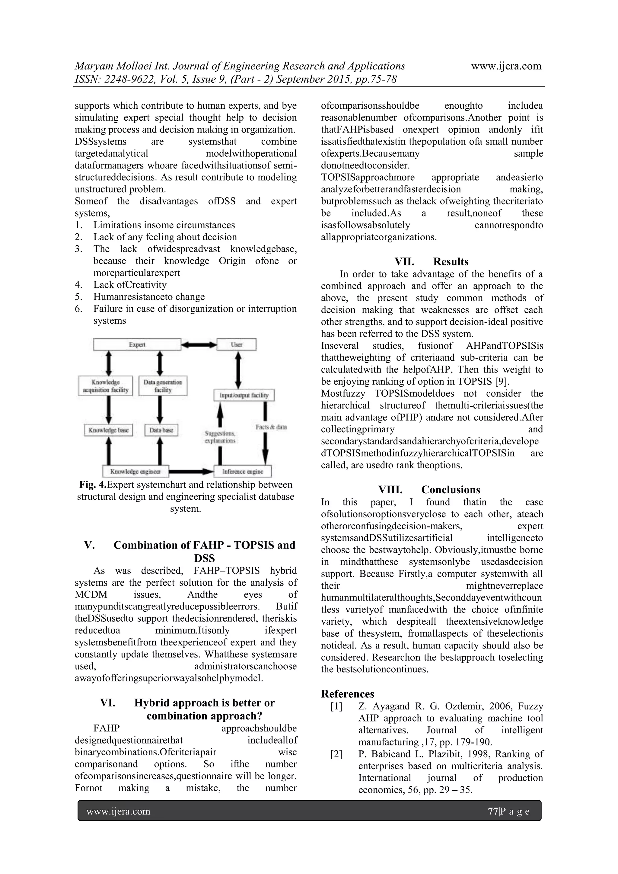 Maryam Mollaei Int. Journal of Engineering Research and Applications www.ijera.com
ISSN: 2248-9622, Vol. 5, Issue 9, (Part - 2) September 2015, pp.75-78
www.ijera.com 77|P a g e
supports which contribute to human experts, and bye
simulating expert special thought help to decision
making process and decision making in organization.
DSSsystems are systemsthat combine
targetedanalytical modelwithoperational
dataformanagers whoare facedwithsituationsof semi-
structureddecisions. As result contribute to modeling
unstructured problem.
Someof the disadvantages ofDSS and expert
systems,
1. Limitations insome circumstances
2. Lack of any feeling about decision
3. The lack ofwidespreadvast knowledgebase,
because their knowledge Origin ofone or
moreparticularexpert
4. Lack ofCreativity
5. Humanresistanceto change
6. Failure in case of disorganization or interruption
systems
Fig. 4.Expert systemchart and relationship between
structural design and engineering specialist database
system.
V. Combination of FAHP - TOPSIS and
DSS
As was described, FAHP–TOPSIS hybrid
systems are the perfect solution for the analysis of
MCDM issues, Andthe eyes of
manypunditscangreatlyreducepossibleerrors. Butif
theDSSusedto support thedecisionrendered, theriskis
reducedtoa minimum.Itisonly ifexpert
systemsbenefitfrom theexperienceof expert and they
constantly update themselves. Whatthese systemsare
used, administratorscanchoose
awayofofferingsuperiorwayalsohelpbymodel.
VI. Hybrid approach is better or
combination approach?
FAHP approachshouldbe
designedquestionnairethat includeallof
binarycombinations.Ofcriteriapair wise
comparisonand options. So ifthe number
ofcomparisonsincreases,questionnaire will be longer.
Fornot making a mistake, the number
ofcomparisonsshouldbe enoughto includea
reasonablenumber ofcomparisons.Another point is
thatFAHPisbased onexpert opinion andonly ifit
issatisfiedthatexistin thepopulation ofa small number
ofexperts.Becausemany sample
donotneedtoconsider.
TOPSISapproachmore appropriate andeasierto
analyzeforbetterandfasterdecision making,
butproblemssuch as thelack ofweighting thecriteriato
be included.As a result,noneof these
isasfollowsabsolutely cannotrespondto
allappropriateorganizations.
VII. Results
In order to take advantage of the benefits of a
combined approach and offer an approach to the
above, the present study common methods of
decision making that weaknesses are offset each
other strengths, and to support decision-ideal positive
has been referred to the DSS system.
Inseveral studies, fusionof AHPandTOPSISis
thattheweighting of criteriaand sub-criteria can be
calculatedwith the helpofAHP, Then this weight to
be enjoying ranking of option in TOPSIS [9].
Mostfuzzy TOPSISmodeldoes not consider the
hierarchical structureof themulti-criteriaissues(the
main advantage ofPHP) andare not considered.After
collectingprimary and
secondarystandardsandahierarchyofcriteria,develope
dTOPSISmethodinfuzzyhierarchicalTOPSISin are
called, are usedto rank theoptions.
VIII. Conclusions
In this paper, I found thatin the case
ofsolutionsoroptionsveryclose to each other, ateach
otherorconfusingdecision-makers, expert
systemsandDSSutilizesartificial intelligenceto
choose the bestwaytohelp. Obviously,itmustbe borne
in mindthatthese systemsonlybe usedasdecision
support. Because Firstly,a computer systemwith all
their mightneverreplace
humanmultilateralthoughts,Seconddayeventwithcoun
tless varietyof manfacedwith the choice ofinfinite
variety, which despiteall theextensiveknowledge
base of thesystem, fromallaspects of theselectionis
notideal. As a result, human capacity should also be
considered. Researchon the bestapproach toselecting
the bestsolutioncontinues.
References
[1] Z. Ayagand R. G. Ozdemir, 2006, Fuzzy
AHP approach to evaluating machine tool
alternatives. Journal of intelligent
manufacturing ,17, pp. 179-190.
[2] P. Babicand L. Plazibit, 1998, Ranking of
enterprises based on multicriteria analysis.
International journal of production
economics, 56, pp. 29 – 35.
 