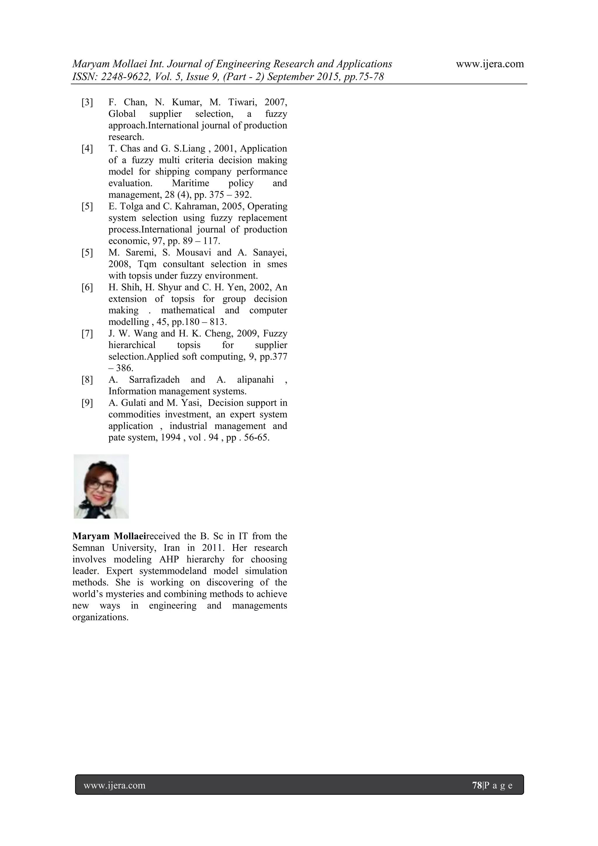 Maryam Mollaei Int. Journal of Engineering Research and Applications www.ijera.com
ISSN: 2248-9622, Vol. 5, Issue 9, (Part - 2) September 2015, pp.75-78
www.ijera.com 78|P a g e
[3] F. Chan, N. Kumar, M. Tiwari, 2007,
Global supplier selection, a fuzzy
approach.International journal of production
research.
[4] T. Chas and G. S.Liang , 2001, Application
of a fuzzy multi criteria decision making
model for shipping company performance
evaluation. Maritime policy and
management, 28 (4), pp. 375 – 392.
[5] E. Tolga and C. Kahraman, 2005, Operating
system selection using fuzzy replacement
process.International journal of production
economic, 97, pp. 89 – 117.
[5] M. Saremi, S. Mousavi and A. Sanayei,
2008, Tqm consultant selection in smes
with topsis under fuzzy environment.
[6] H. Shih, H. Shyur and C. H. Yen, 2002, An
extension of topsis for group decision
making . mathematical and computer
modelling , 45, pp.180 – 813.
[7] J. W. Wang and H. K. Cheng, 2009, Fuzzy
hierarchical topsis for supplier
selection.Applied soft computing, 9, pp.377
– 386.
[8] A. Sarrafizadeh and A. alipanahi ,
Information management systems.
[9] A. Gulati and M. Yasi, Decision support in
commodities investment, an expert system
application , industrial management and
pate system, 1994 , vol . 94 , pp . 56-65.
Maryam Mollaeireceived the B. Sc in IT from the
Semnan University, Iran in 2011. Her research
involves modeling AHP hierarchy for choosing
leader. Expert systemmodeland model simulation
methods. She is working on discovering of the
world’s mysteries and combining methods to achieve
new ways in engineering and managements
organizations.
 
