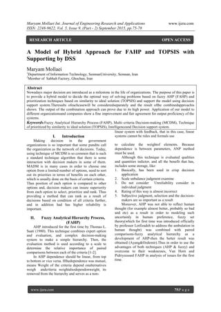 Maryam Mollaei Int. Journal of Engineering Research and Applications www.ijera.com
ISSN: 2248-9622, Vol. 5, Issue 9, (Part - 2) September 2015, pp.75-78
www.ijera.com 75|P a g e
A Model of Hybrid Approach for FAHP and TOPSIS with
Supporting by DSS
Maryam Mollaei
1
Department of Information Technology, SemnanUniversity, Semnan, Iran
2
Member of Sabhah Factory, Ghochan, Iran
Abstract
Nowadays major decision are introduced as a milestone in the life of organizations. The purpose of this paper is
to provide a hybrid model to decide the optimal way of solving problems based on fuzzy AHP (FAHP) and
prioritization techniques based on similarity to ideal solution (TOPSIS) and support the model using decision
support system.Theresults ofeachcasewill be consideredseparately and the result ofthe combinedapproachis
shown. The output of the combination approach can prove due to its high power. Application of our model to
different organizationsand companies show a fine improvement and fair agreement for output proficiency of the
systems.
Keywords:Fuzzy Analytical Hierarchy Process (FAHP), Multi–criteria Decision-making (MCDM), Technique
of prioritized by similarity to ideal solution (TOPSIS), Intelligenceand Decision support system.
I. Introduction
Making decision in the government
organizations is so important that some pundits call
the organization as the network of decisions. Today,
using technique of MCDM is so common that is such
a standard technique algorithm that there is some
interaction with decision makers in some of them.
MADM is in many cases in order to choose one
option from a limited number of options, need to sort
out its priorities in terms of benefits on each other,
which is usually done on the basis of certain criteria.
Thus position of each option is compared to other
options and, decision makers can insure superiority
from each option to select, prioritize and rank. Thus
providing a method that can rank as a result of
decisions based on condition of all criteria further,
and in addition had has higher reliability is
important.
II. Fuzzy Analytical Hierarchy Process,
(FAHP)
AHP introduced for the first time by Thomas L.
Saati (1980). This technique combines expert option
and evaluation, and complex decision-making
system to make a simple hierarchy. Then, the
evaluation method is used according to a scale to
determine the relative importance of paired
comparisons between each of the criteria [1-2].
In AHP dependence should be linear, from top
to bottom or vice versa. Ifthedependence was mutual,
means Weight of the criteria depend onalternatives
weigh andcriteria weightalsodependonweight, its
removed from the hierarchy and serves as a non-
linear system with feedback, that in this case, linear
systems cannot be rules and formals use
to calculate the weightof elements. Because
dependence is between parameters, ANP method
must be used.
Although this technique is evaluated qualities
and quantities indictor, and all the benefit that has,
includes some storage, like:
1. Basically, has been used in crisp decision
application
2. Scale unbalance judgment examine
3. Do not consider Unreliability consider in
individual judgment
4. Rating of this way is almost incorrect
5. Subjective judgment, selection and the decision-
makers are so important as a result
Moreover, AHP was not able to reflect human
thought (for example almost better, probably so bad
and etc) as a result in order to modeling such
uncertainly in human preference, fuzzy set
theory(which for first time was introduced officially
by professor Lotfizadeh to address the ambulation in
human thought) was combined with paired
comparisons-fuzzy analytical hierarchy as a
development of AHP-then the better result was
obtained (Ayang&Ozdemir).Thus in order to use the
advantages of both techniques (AHP & fuzzy) and
overcome to their weaknesses, Van Horn and
Pidriyzeused FAHP in analysis of issues for the first
time.
RESEARCH ARTICLE OPEN ACCESS
 