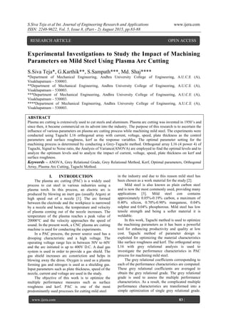 S.Siva Teja et al Int. Journal of Engineering Research and Applications www.ijera.com
ISSN: 2248-9622, Vol. 5, Issue 8, (Part - 2) August 2015, pp.83-88
www.ijera.com 83 |
P a g e
Experimental Investigations to Study the Impact of Machining
Parameters on Mild Steel Using Plasma Arc Cutting
S.Siva Teja*, G.Karthik**, S.Sampath***, Md. Shaj****
*Department of Mechanical Engineering, Andhra University College of Engineering, A.U.C.E (A),
Visakhapatnam – 530003.
**Department of Mechanical Engineering, Andhra University College of Engineering, A.U.C.E (A),
Visakhapatnam – 530003.
***Department of Mechanical Engineering, Andhra University College of Engineering, A.U.C.E (A),
Visakhapatnam – 530003.
****Department of Mechanical Engineering, Andhra University College of Engineering, A.U.C.E (A),
Visakhapatnam – 530003.
ABSTRACT
Plasma arc cutting is extensively used to cut steels and aluminum. Plasma arc cutting was invented in 1950‟s and
since then, it became commercial on its advent into the industry. The purpose of this research is to ascertain the
influence of various parameters on plasma arc cutting process while machining mild steel. The experiments were
conducted using Taguchi L16 orthogonal array with current, voltage, speed, plate thickness as the control
parameters and surface roughness, kerf as the response variables. The optimal parameter setting for the
machining process is determined by conducting a Grey-Taguchi method. Orthogonal array L16 (4 power 4) of
Taguchi, Signal to Noise ratio, the Analysis of Variance(ANOVA) are employed to find the optimal levels and to
analyze the optimum levels and to analyze the impact of current, voltage, speed, plate thickness on kerf and
surface roughness.
Keywords – ANOVA, Grey Relational Grade, Grey Relational Method, Kerf, Optimal parameters, Orthogonal
Array, Plasma Arc Cutting, Taguchi Method.
I. INTRODUCTION
The plasma arc cutting (PAC) is a widely used
process to cut steel in various industries using a
plasma torch. In this process, an electric arc is
produced by blowing an inert gas (usually Argon) at
high speed out of a nozzle [1]. The arc formed
between the electrode and the workpiece is narrowed
by a nozzle and hence, the temperature and velocity
of plasma coming out of the nozzle increases. The
temperature of the plasma reaches a peak value of
20000°C and the velocity approaches the speed of
sound. In the present work, a CNC plasma arc cutting
machine is used for conducting the experiments.
In a PAC process, the power source used has a
drooping characteristic and a high voltage. The
operating voltage range lies in between 50V to 60V
and the arc initiated is up to 400V D.C. A dual gas
system is used in order to provide a gas shield. The
gas shield increases arc constriction and helps in
blowing away the dross. Oxygen is used as a plasma
forming gas and nitrogen is used as a shielding gas.
Input parameters such as plate thickness, speed of the
nozzle, current and voltage are used in the study.
The objective of this work is to optimize the
multiple performance measures such as surface
roughness and kerf. PAC is one of the most
predominantly used processes for cutting mild steel
in the industry and due to this reason mild steel has
been chosen as a work material for the study [2].
Mild steel is also known as plain carbon steel
and is now the most commonly used, providing many
applications [3]. Mild steel con contains
approximately 0.05%-0.19% carbon, a maximum of
0.40% silicon, 0.70%-0.90% manganese, 0.04%
sulphur and 0.04% phosphorous. Mild steel has low
tensile strength and being a softer material it is
weldable.
In this work, Taguchi method is used to optimize
the machining parameters as it has been a powerful
tool for enhancing productivity and quality at low
cost. Taguchi method of parameter design is
exploited for optimizing the material characteristics
like surface roughness and kerf. The orthogonal array
L16 with grey relational analysis is used to
investigate the performance characteristics in PAC
process for machining mild steel.
The grey relational coefficients corresponding to
each of the performance characteristics are computed.
These grey relational coefficients are averaged to
obtain the grey relational grade. The grey relational
grade is used to assess the multiple performance
characteristics. As a result, the complicated multiple
performance characteristics are transformed into a
simple optimization of single grey relational grade.
RESEARCH ARTICLE OPEN ACCESS
 