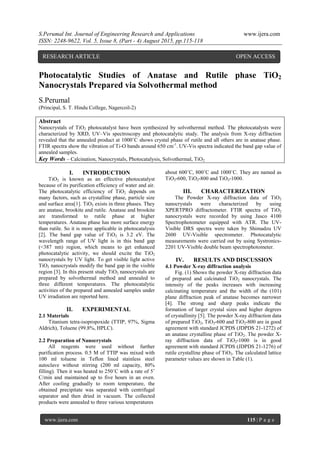 S.Perumal Int. Journal of Engineering Research and Applications www.ijera.com
ISSN: 2248-9622, Vol. 5, Issue 8, (Part - 4) August 2015, pp.115-118
www.ijera.com 115 | P a g e
Photocatalytic Studies of Anatase and Rutile phase TiO2
Nanocrystals Prepared via Solvothermal method
S.Perumal
(Principal, S. T. Hindu College, Nagercoil-2)
Abstract
Nanocrystals of TiO2 photocatalyst have been synthesized by solvothermal method. The photocatalysts were
characterized by XRD, UV–Vis spectroscopy and photocatalytic study. The analysis from X-ray diffraction
revealed that the annealed product at 1000˚C shows crystal phase of rutile and all others are in anatase phase.
FTIR spectra show the vibration of Ti-O bands around 650 cm-1
. UV-Vis spectra indicated the band gap value of
annealed samples.
Key Words – Calcination, Nanocrystals, Photocatalysis, Solvothermal, TiO2
I. INTRODUCTION
TiO2 is known as an effective photocatalyst
because of its purification efficiency of water and air.
The photocatalytic efficiency of TiO2 depends on
many factors, such as crystalline phase, particle size
and surface area[1]. TiO2 exists in three phases. They
are anatase, brookite and rutile. Anatase and brookite
are transformed to rutile phase at higher
temperatures. Anatase phase has more surface energy
than rutile. So it is more applicable in photocatalysis
[2]. The band gap value of TiO2 is 3.2 eV. The
wavelength range of UV light is in this band gap
(<387 nm) region, which means to get enhanced
photocatalytic activity, we should excite the TiO2
nanocrystals by UV light. To get visible light active
TiO2 nanocrystals modify the band gap in the visible
region [3]. In this present study TiO2 nanocrystals are
prepared by solvothermal method and annealed to
three different temperatures. The photocatalytic
activities of the prepared and annealed samples under
UV irradiation are reported here.
II. EXPERIMENTAL
2.1 Materials
Titanium tetra-isopropoxide (TTIP, 97%, Sigma
Aldrich), Toluene (99.8%, HPLC).
2.2 Preparation of Nanocrystals
All reagents were used without further
purification process. 0.5 M of TTIP was mixed with
100 ml toluene in Teflon lined stainless steel
autoclave without stirring (200 ml capacity, 80%
filling). Then it was heated to 250˚C with a rate of 5˚
C/min and maintained up to five hours in an oven.
After cooling gradually to room temperature, the
obtained precipitate was separated with centrifugal
separator and then dried in vacuum. The collected
products were annealed to three various temperatures
about 600˚C, 800˚C and 1000˚C. They are named as
TiO2-600, TiO2-800 and TiO2-1000.
III. CHARACTERIZATION
The Powder X-ray diffraction data of TiO2
nanocrystals were characterized by using
XPERTPRO diffractometer. FTIR spectra of TiO2
nanocrystals were recorded by using Jasco 4100
Spectrophotometer equipped with ATR. The UV-
Visible DRS spectra were taken by Shimadzu UV
2600 UV-Visible spectrometer. Photocatalytic
measurements were carried out by using Systronics-
2201 UV-Visible double beam spectrophotometer.
IV. RESULTS AND DISCUSSION
4.1 Powder X-ray diffraction analysis
Fig. (1) Shows the powder X-ray diffraction data
of prepared and calcinated TiO2 nanocrystals. The
intensity of the peaks increases with increasing
calcinating temperature and the width of the (101)
plane diffraction peak of anatase becomes narrower
[4]. The strong and sharp peaks indicate the
formation of larger crystal sizes and higher degrees
of crystallinity [5]. The powder X-ray diffraction data
of prepared TiO2, TiO2-600 and TiO2-800 are in good
agreement with standard JCPDS (JDPDS 21-1272) of
an anatase crystalline phase of TiO2. The powder X-
ray diffraction data of TiO2-1000 is in good
agreement with standard JCPDS (JDPDS 21-1276) of
rutile crystalline phase of TiO2. The calculated lattice
parameter values are shown in Table (1).
RESEARCH ARTICLE OPEN ACCESS
 