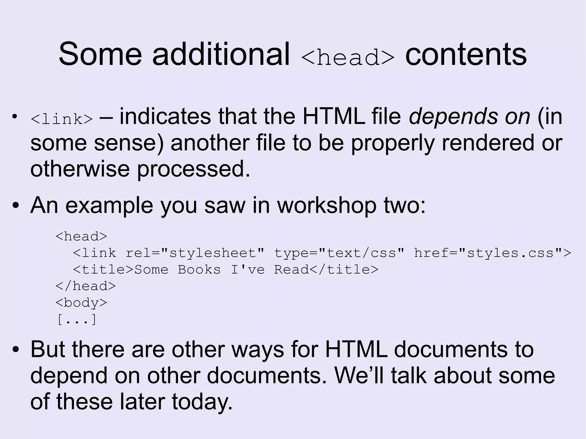 Some additional <head> contents
●
<link> – indicates that the HTML file depends on (in
some sense) another file to be properly rendered or
otherwise processed.
● An example you saw in workshop two:
<head>
<link rel="stylesheet" type="text/css" href="styles.css">
<title>Some Books I've Read</title>
</head>
<body>
[...]
● But there are other ways for HTML documents to
depend on other documents. We’ll talk about some
of these later today.
 