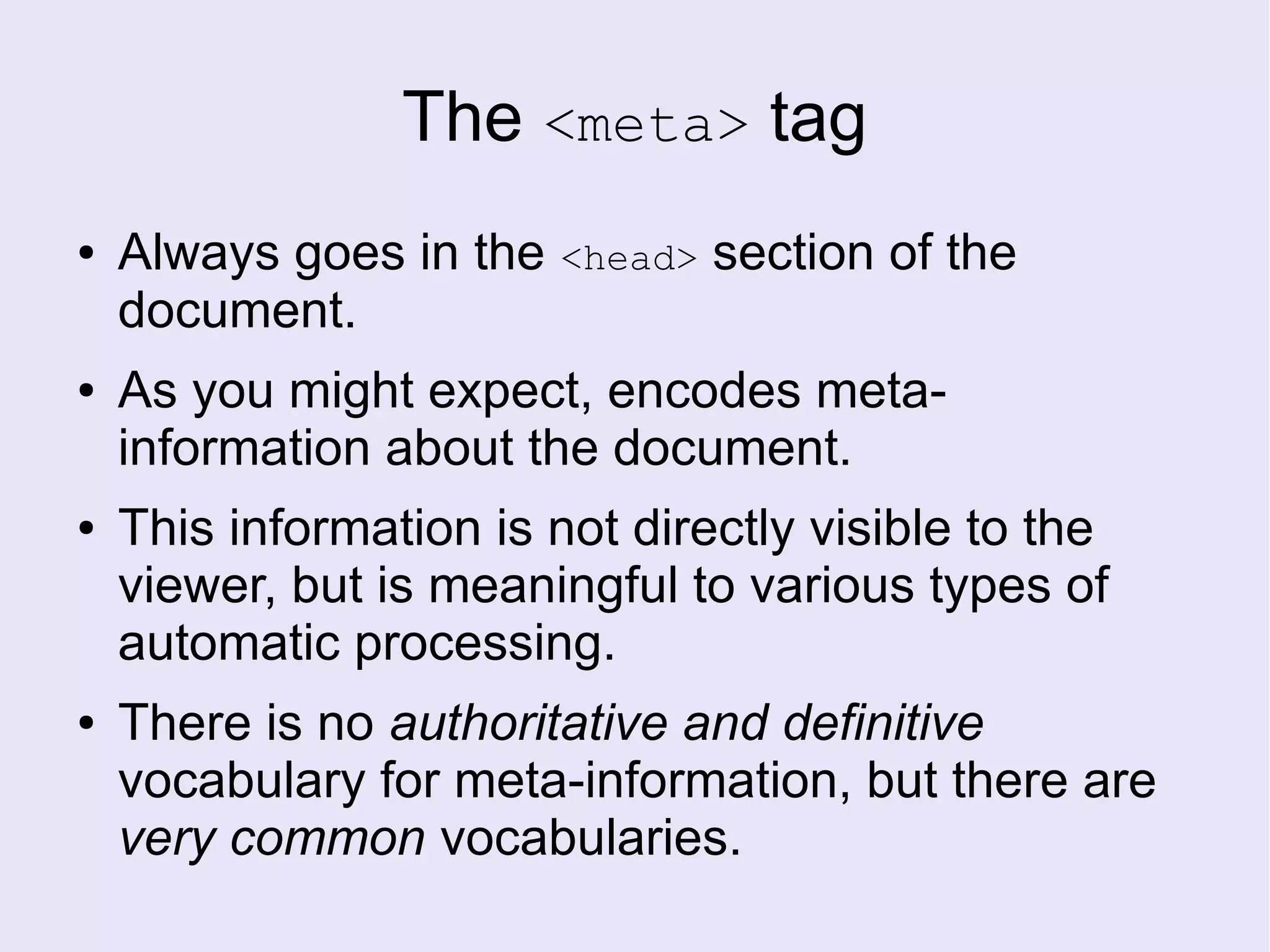 The <meta> tag
● Always goes in the <head> section of the
document.
● As you might expect, encodes meta-
information about the document.
● This information is not directly visible to the
viewer, but is meaningful to various types of
automatic processing.
● There is no authoritative and definitive
vocabulary for meta-information, but there are
very common vocabularies.
 