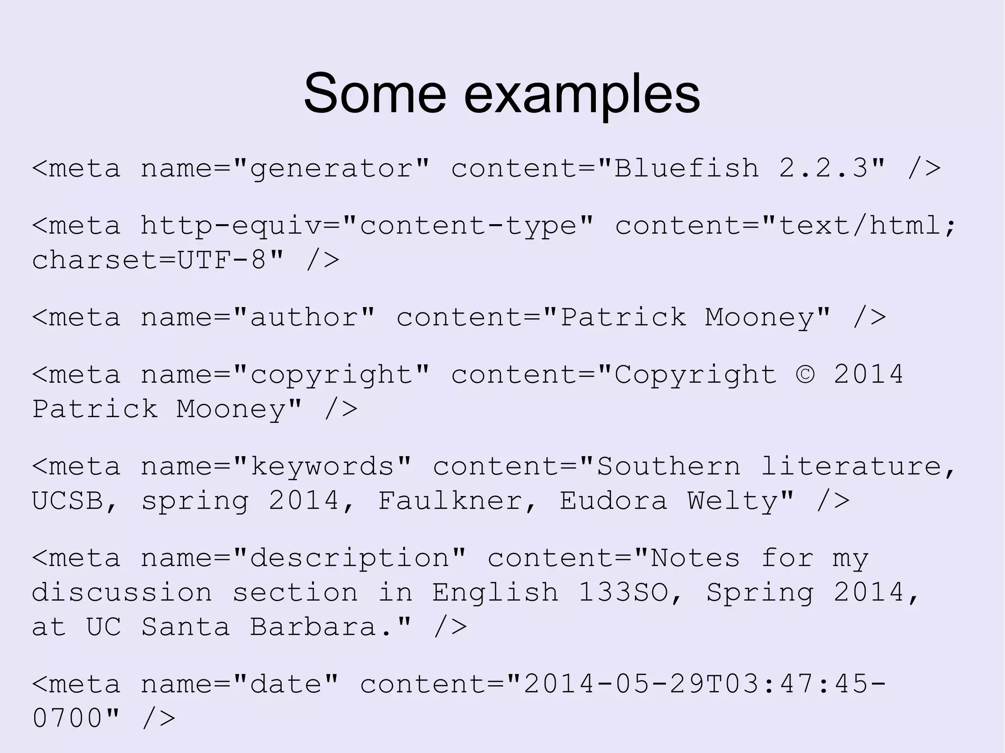 Some examples
<meta name="generator" content="Bluefish 2.2.3" />
<meta http-equiv="content-type" content="text/html;
charset=UTF-8" />
<meta name="author" content="Patrick Mooney" />
<meta name="copyright" content="Copyright © 2014
Patrick Mooney" />
<meta name="keywords" content="Southern literature,
UCSB, spring 2014, Faulkner, Eudora Welty" />
<meta name="description" content="Notes for my
discussion section in English 133SO, Spring 2014,
at UC Santa Barbara." />
<meta name="date" content="2014-05-29T03:47:45-
0700" />
 