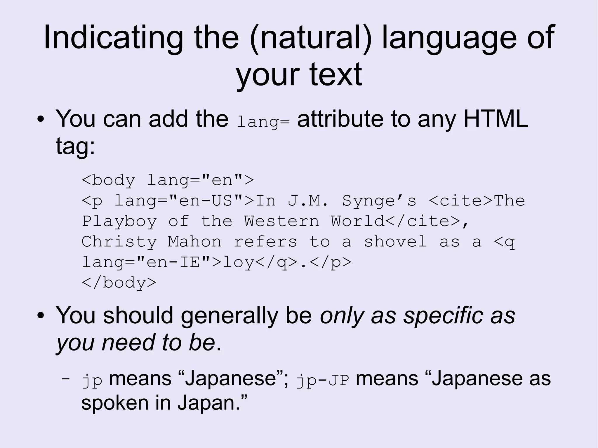 Indicating the (natural) language of
your text
● You can add the lang= attribute to any HTML
tag:
<body lang="en">
<p lang="en-US">In J.M. Synge’s <cite>The
Playboy of the Western World</cite>,
Christy Mahon refers to a shovel as a <q
lang="en-IE">loy</q>.</p>
</body>
● You should generally be only as specific as
you need to be.
– jp means “Japanese”; jp-JP means “Japanese as
spoken in Japan.”
 