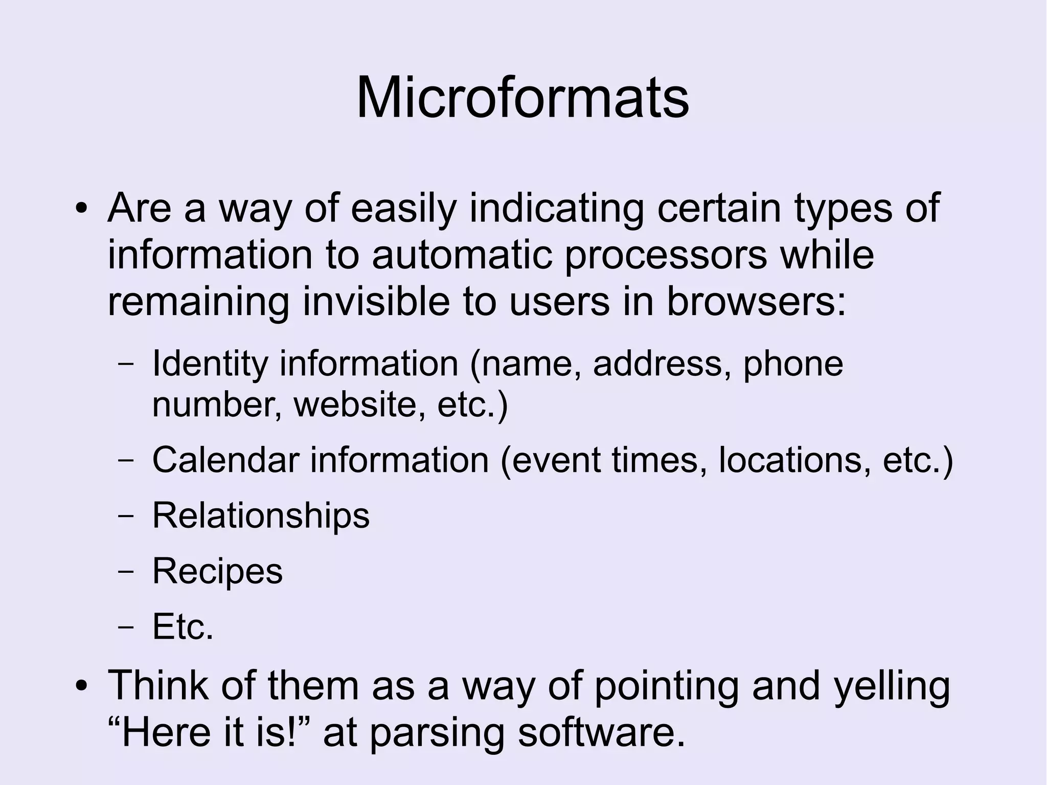 Microformats
● Are a way of easily indicating certain types of
information to automatic processors while
remaining invisible to users in browsers:
– Identity information (name, address, phone
number, website, etc.)
– Calendar information (event times, locations, etc.)
– Relationships
– Recipes
– Etc.
● Think of them as a way of pointing and yelling
“Here it is!” at parsing software.
 