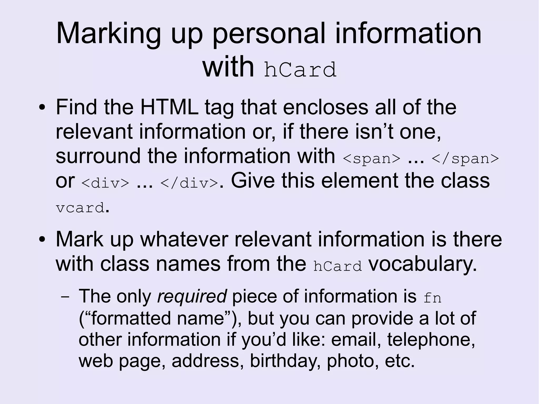 Marking up personal information
with hCard
● Find the HTML tag that encloses all of the
relevant information or, if there isn’t one,
surround the information with <span> ... </span>
or <div> ... </div>. Give this element the class
vcard.
● Mark up whatever relevant information is there
with class names from the hCard vocabulary.
– The only required piece of information is fn
(“formatted name”), but you can provide a lot of
other information if you’d like: email, telephone,
web page, address, birthday, photo, etc.
 