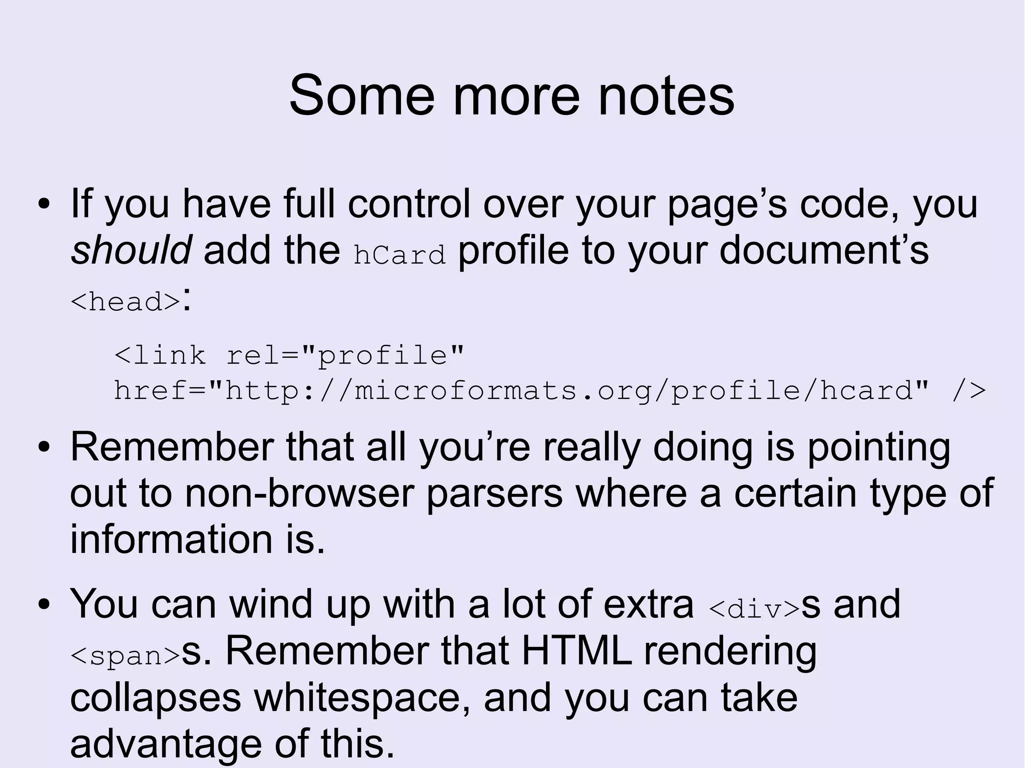 Some more notes
● If you have full control over your page’s code, you
should add the hCard profile to your document’s
<head>:
<link rel="profile"
href="http://microformats.org/profile/hcard" />
● Remember that all you’re really doing is pointing
out to non-browser parsers where a certain type of
information is.
● You can wind up with a lot of extra <div>s and
<span>s. Remember that HTML rendering
collapses whitespace, and you can take
advantage of this.
 