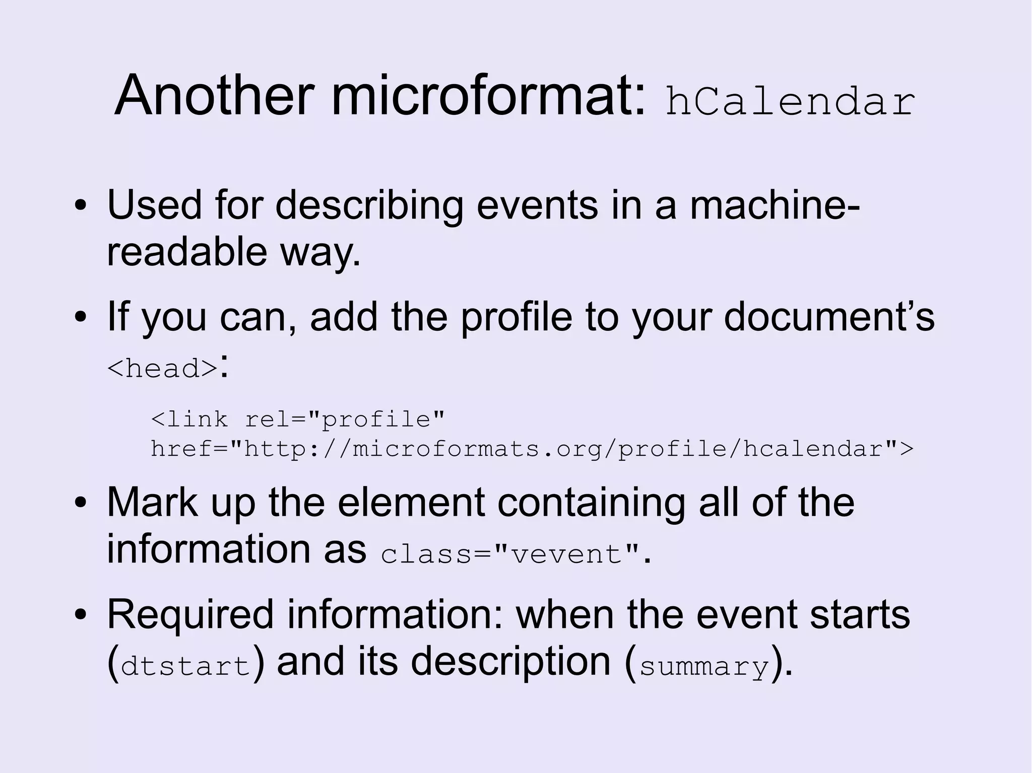 Another microformat: hCalendar
● Used for describing events in a machine-
readable way.
● If you can, add the profile to your document’s
<head>:
<link rel="profile"
href="http://microformats.org/profile/hcalendar">
● Mark up the element containing all of the
information as class="vevent".
● Required information: when the event starts
(dtstart) and its description (summary).
 