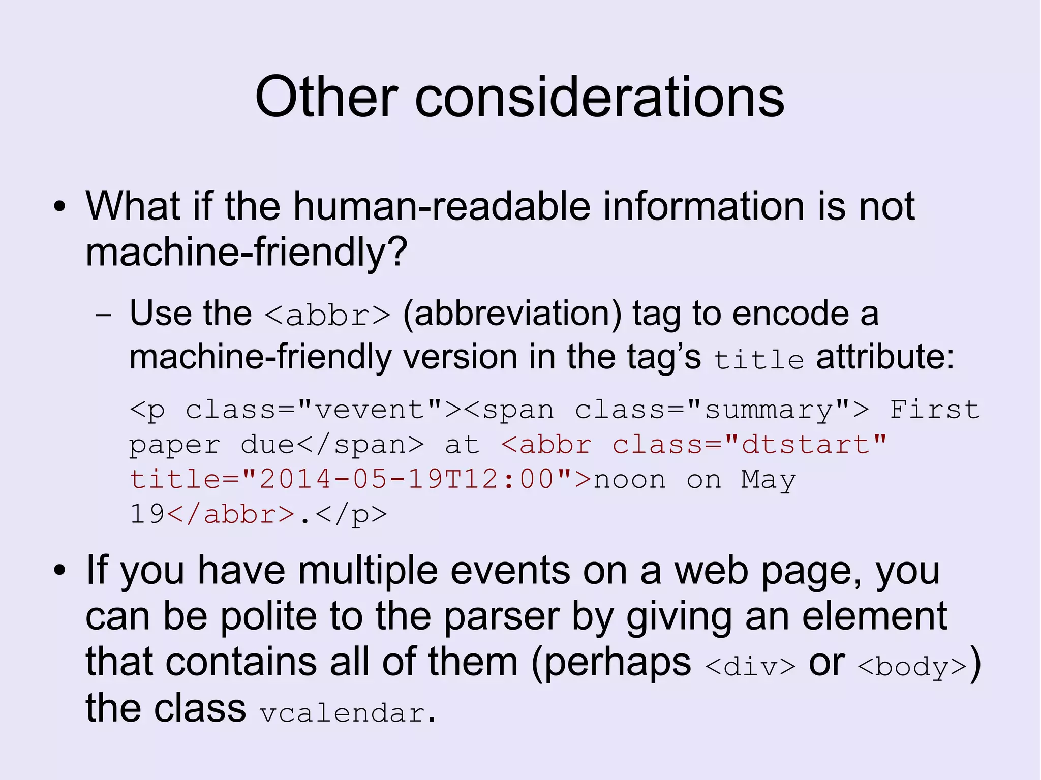Other considerations
● What if the human-readable information is not
machine-friendly?
– Use the <abbr> (abbreviation) tag to encode a
machine-friendly version in the tag’s title attribute:
<p class="vevent"><span class="summary"> First
paper due</span> at <abbr class="dtstart"
title="2014-05-19T12:00">noon on May
19</abbr>.</p>
● If you have multiple events on a web page, you
can be polite to the parser by giving an element
that contains all of them (perhaps <div> or <body>)
the class vcalendar.
 