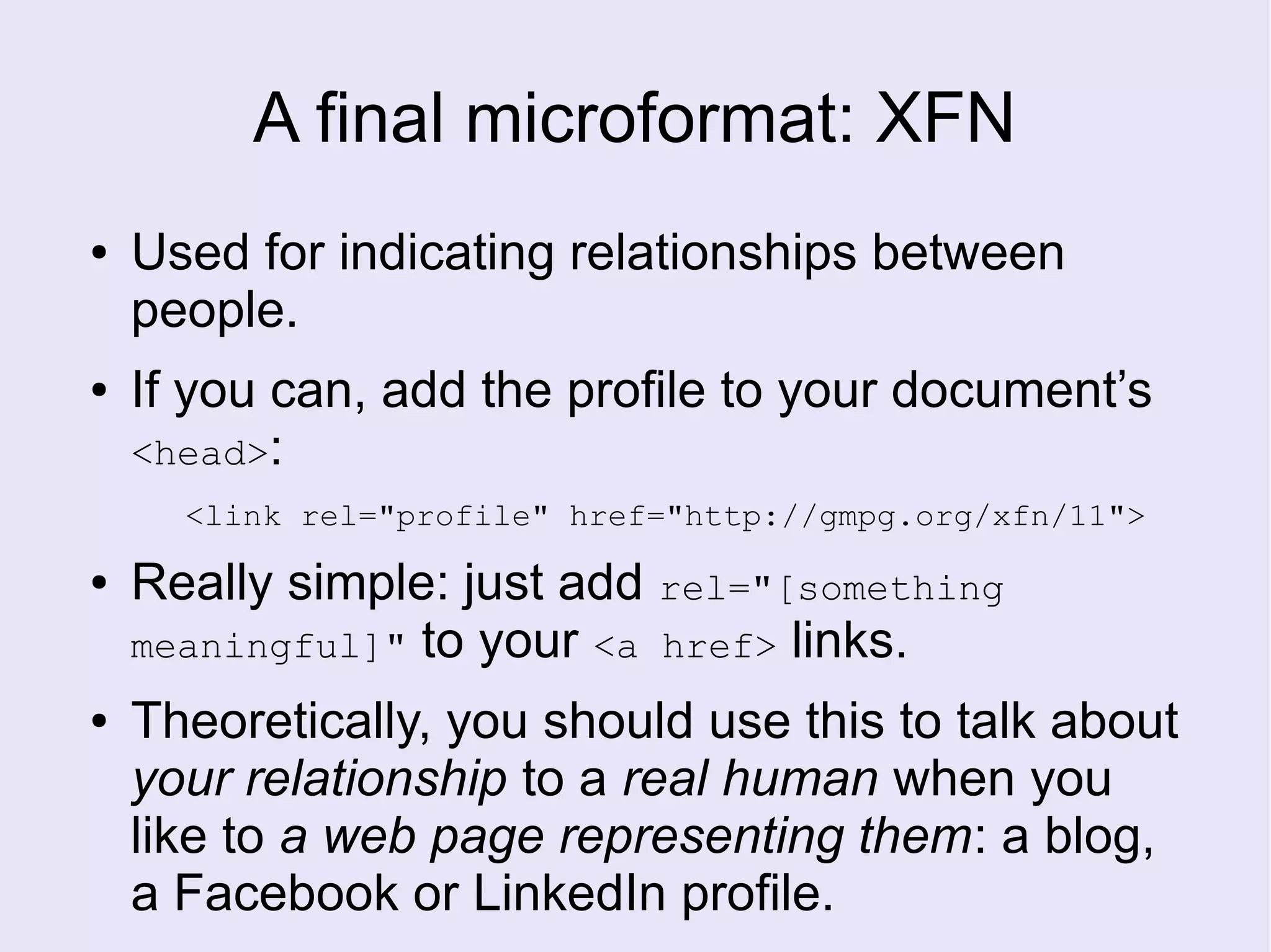 A final microformat: XFN
● Used for indicating relationships between
people.
● If you can, add the profile to your document’s
<head>:
<link rel="profile" href="http://gmpg.org/xfn/11">
● Really simple: just add rel="[something
meaningful]" to your <a href> links.
● Theoretically, you should use this to talk about
your relationship to a real human when you
like to a web page representing them: a blog,
a Facebook or LinkedIn profile.
 
