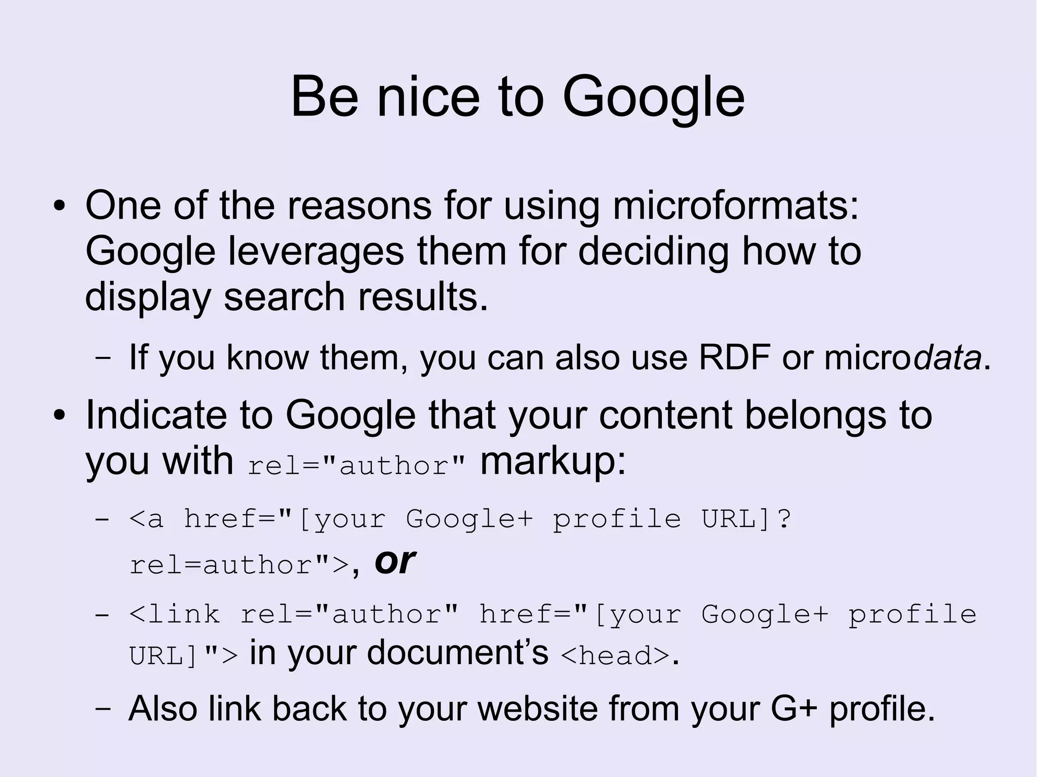 Be nice to Google
● One of the reasons for using microformats:
Google leverages them for deciding how to
display search results.
– If you know them, you can also use RDF or microdata.
● Indicate to Google that your content belongs to
you with rel="author" markup:
– <a href="[your Google+ profile URL]?
rel=author">, or
– <link rel="author" href="[your Google+ profile
URL]"> in your document’s <head>.
– Also link back to your website from your G+ profile.
 
