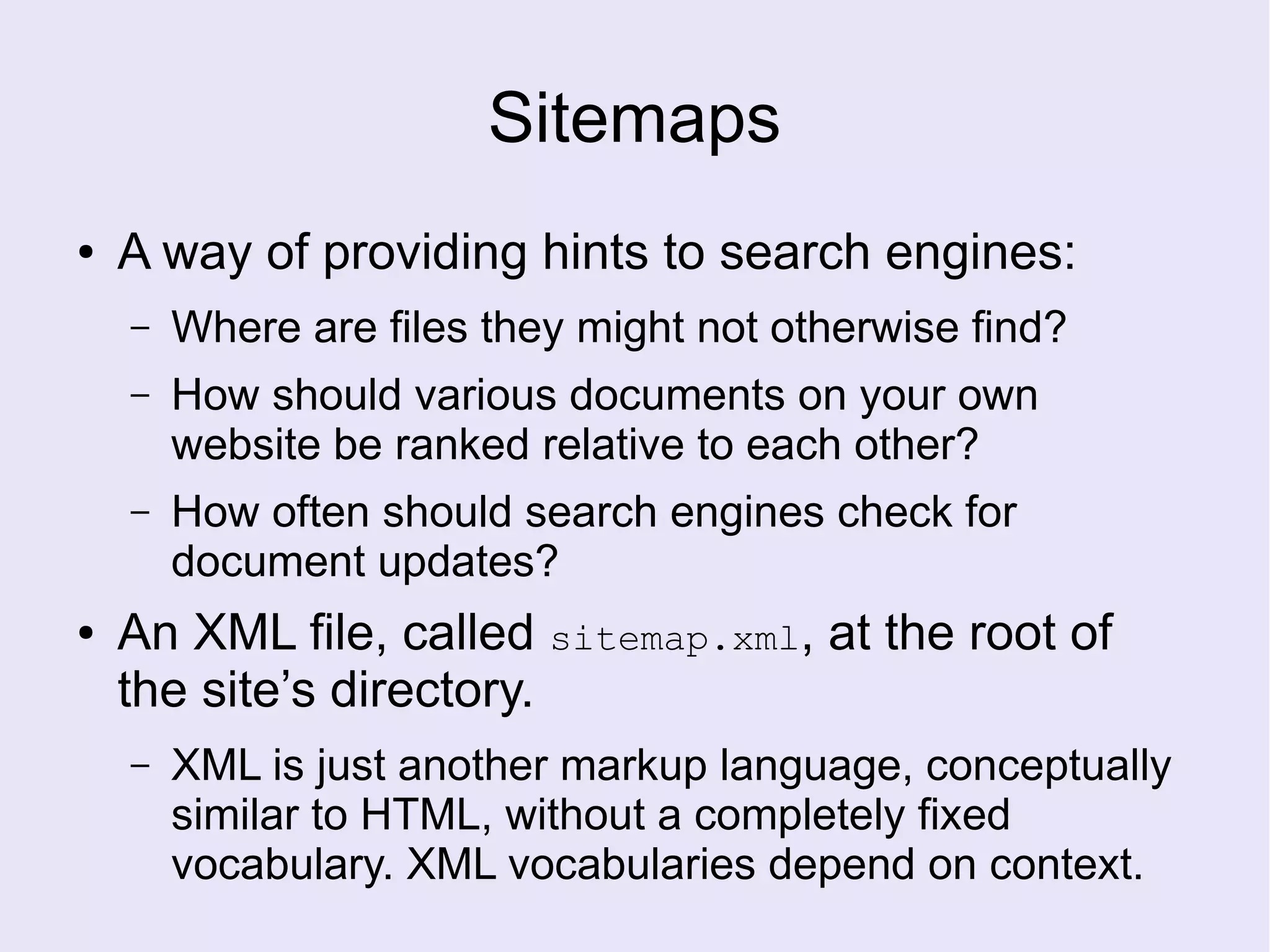 Sitemaps
● A way of providing hints to search engines:
– Where are files they might not otherwise find?
– How should various documents on your own
website be ranked relative to each other?
– How often should search engines check for
document updates?
● An XML file, called sitemap.xml, at the root of
the site’s directory.
– XML is just another markup language, conceptually
similar to HTML, without a completely fixed
vocabulary. XML vocabularies depend on context.
 