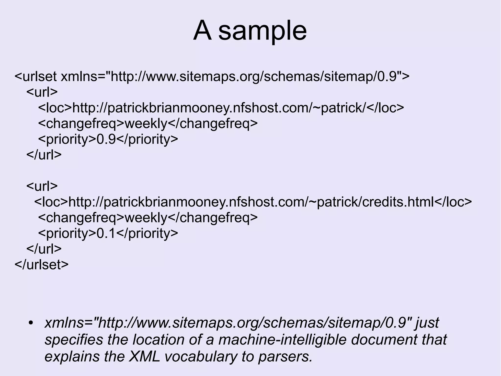 A sample
<urlset xmlns="http://www.sitemaps.org/schemas/sitemap/0.9">
<url>
<loc>http://patrickbrianmooney.nfshost.com/~patrick/</loc>
<changefreq>weekly</changefreq>
<priority>0.9</priority>
</url>
<url>
<loc>http://patrickbrianmooney.nfshost.com/~patrick/credits.html</loc>
<changefreq>weekly</changefreq>
<priority>0.1</priority>
</url>
</urlset>
● xmlns="http://www.sitemaps.org/schemas/sitemap/0.9" just
specifies the location of a machine-intelligible document that
explains the XML vocabulary to parsers.
 