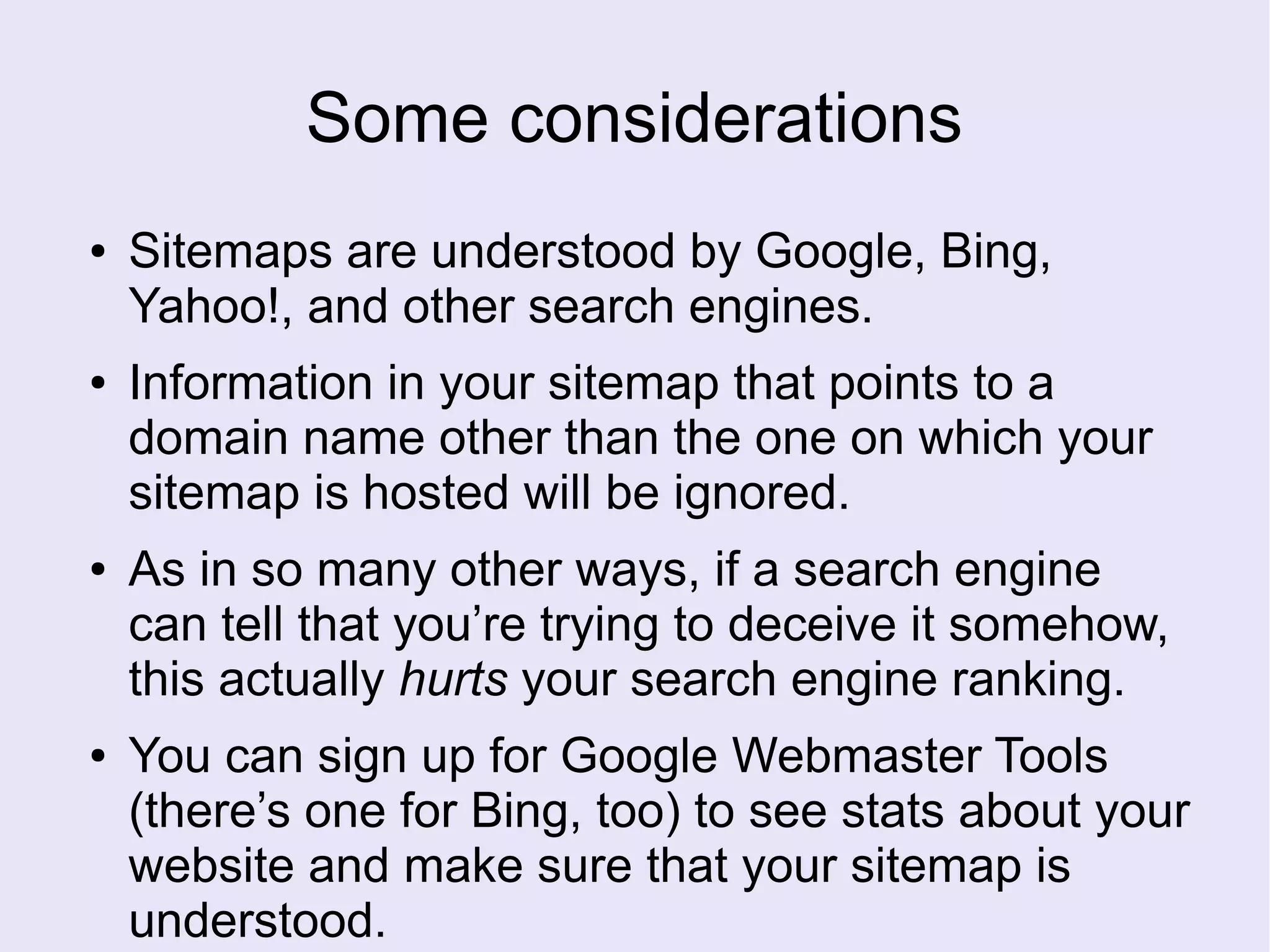 Some considerations
● Sitemaps are understood by Google, Bing,
Yahoo!, and other search engines.
● Information in your sitemap that points to a
domain name other than the one on which your
sitemap is hosted will be ignored.
● As in so many other ways, if a search engine
can tell that you’re trying to deceive it somehow,
this actually hurts your search engine ranking.
● You can sign up for Google Webmaster Tools
(there’s one for Bing, too) to see stats about your
website and make sure that your sitemap is
understood.
 