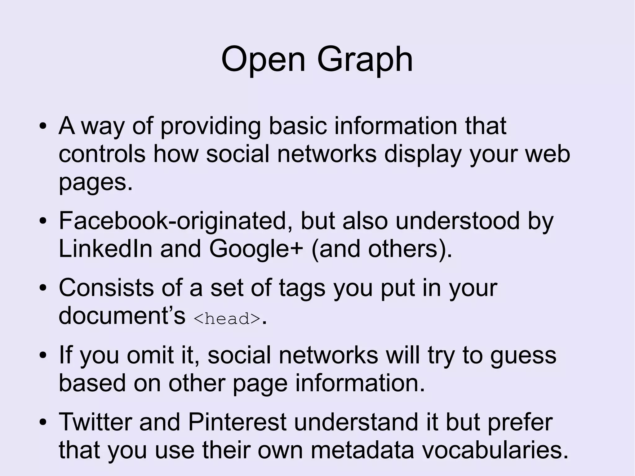 Open Graph
● A way of providing basic information that
controls how social networks display your web
pages.
● Facebook-originated, but also understood by
LinkedIn and Google+ (and others).
● Consists of a set of tags you put in your
document’s <head>.
● If you omit it, social networks will try to guess
based on other page information.
● Twitter and Pinterest understand it but prefer
that you use their own metadata vocabularies.
 