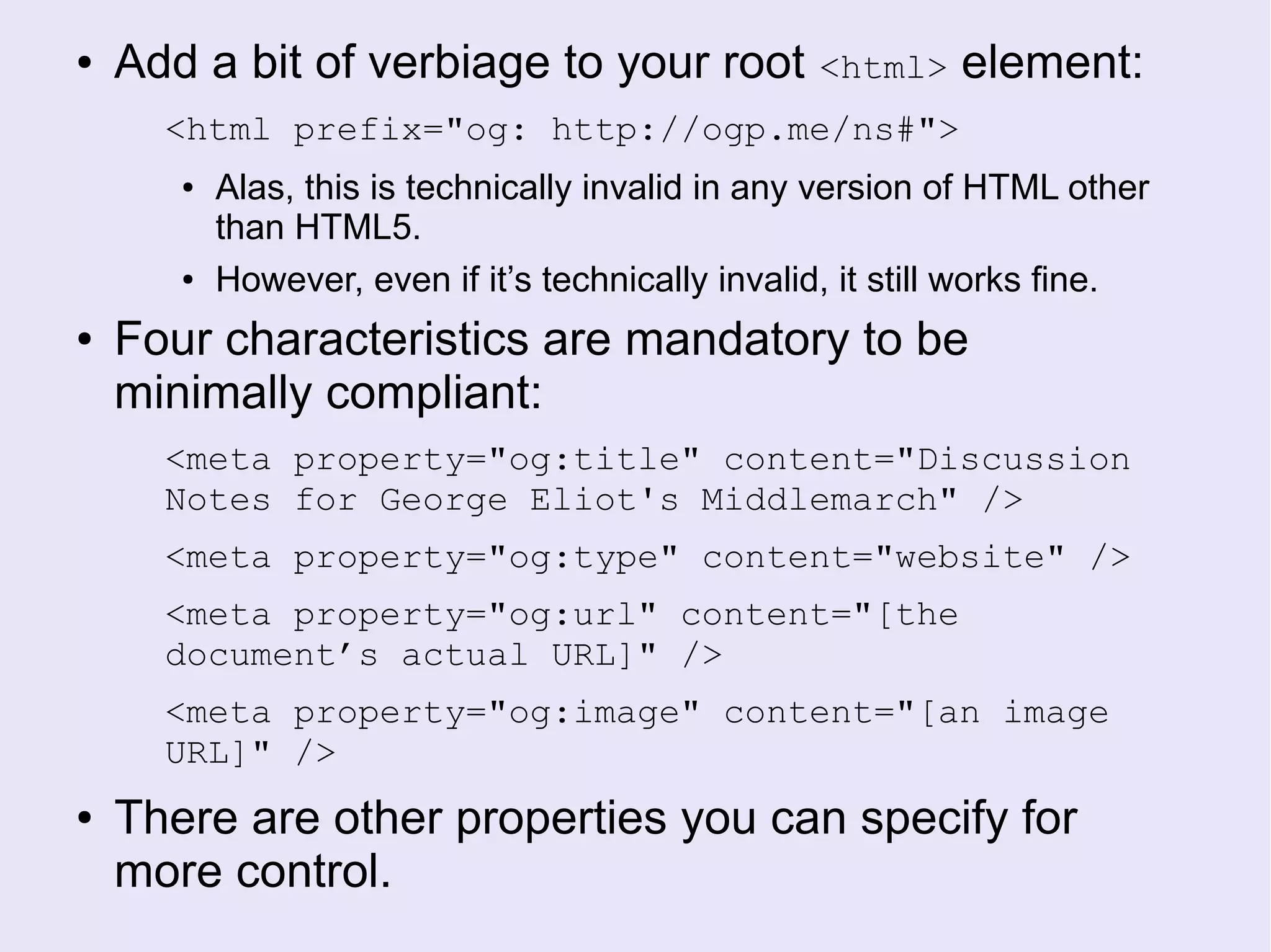 ● Add a bit of verbiage to your root <html> element:
<html prefix="og: http://ogp.me/ns#">
● Alas, this is technically invalid in any version of HTML other
than HTML5.
● However, even if it’s technically invalid, it still works fine.
● Four characteristics are mandatory to be
minimally compliant:
<meta property="og:title" content="Discussion
Notes for George Eliot's Middlemarch" />
<meta property="og:type" content="website" />
<meta property="og:url" content="[the
document’s actual URL]" />
<meta property="og:image" content="[an image
URL]" />
● There are other properties you can specify for
more control.
 