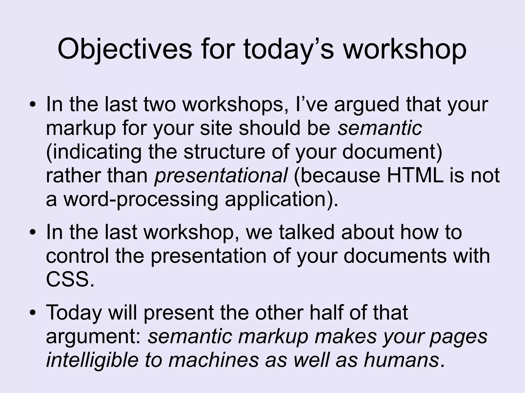 Objectives for today’s workshop
● In the last two workshops, I’ve argued that your
markup for your site should be semantic
(indicating the structure of your document)
rather than presentational (because HTML is not
a word-processing application).
● In the last workshop, we talked about how to
control the presentation of your documents with
CSS.
● Today will present the other half of that
argument: semantic markup makes your pages
intelligible to machines as well as humans.
 