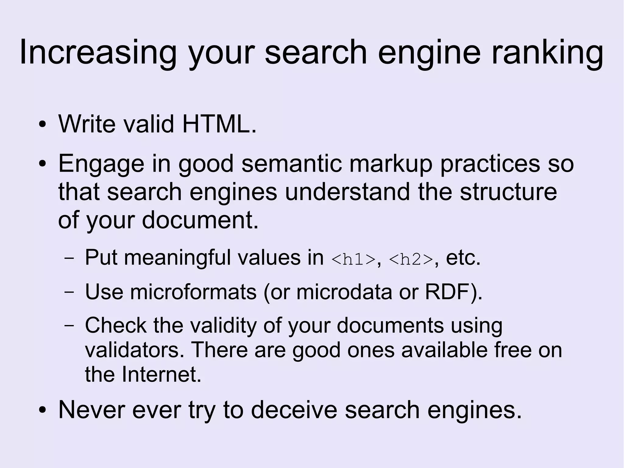 Increasing your search engine ranking
● Write valid HTML.
● Engage in good semantic markup practices so
that search engines understand the structure
of your document.
– Put meaningful values in <h1>, <h2>, etc.
– Use microformats (or microdata or RDF).
– Check the validity of your documents using
validators. There are good ones available free on
the Internet.
● Never ever try to deceive search engines.
 